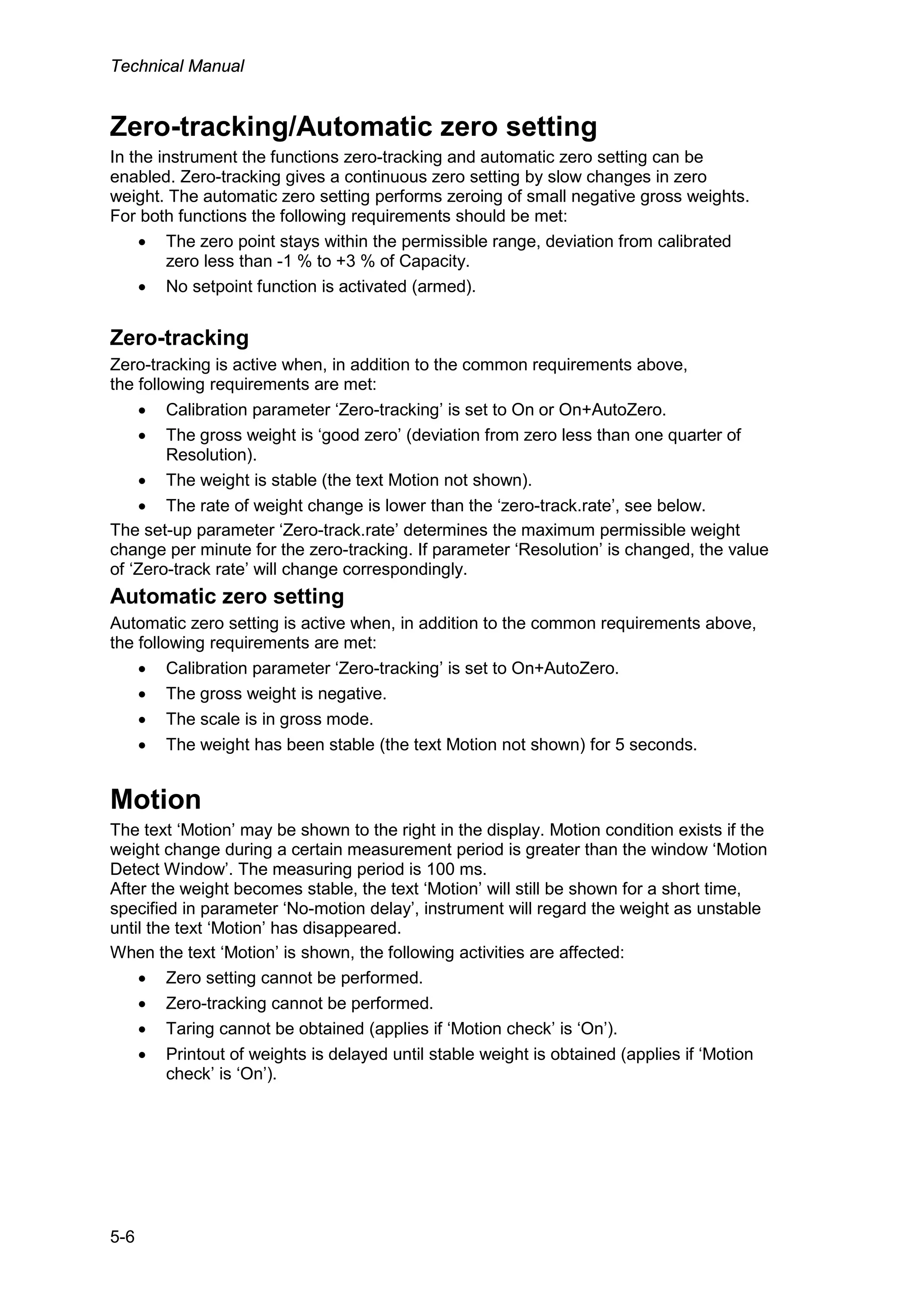 Technical Manual
5-6
Zero-tracking/Automatic zero setting
In the instrument the functions zero-tracking and automatic zero setting can be
enabled. Zero-tracking gives a continuous zero setting by slow changes in zero
weight. The automatic zero setting performs zeroing of small negative gross weights.
For both functions the following requirements should be met:
• The zero point stays within the permissible range, deviation from calibrated
zero less than -1 % to +3 % of Capacity.
• No setpoint function is activated (armed).
Zero-tracking
Zero-tracking is active when, in addition to the common requirements above,
the following requirements are met:
• Calibration parameter ‘Zero-tracking’ is set to On or On+AutoZero.
• The gross weight is ‘good zero’ (deviation from zero less than one quarter of
Resolution).
• The weight is stable (the text Motion not shown).
• The rate of weight change is lower than the ‘zero-track.rate’, see below.
The set-up parameter ‘Zero-track.rate’ determines the maximum permissible weight
change per minute for the zero-tracking. If parameter ‘Resolution’ is changed, the value
of ‘Zero-track rate’ will change correspondingly.
Automatic zero setting
Automatic zero setting is active when, in addition to the common requirements above,
the following requirements are met:
• Calibration parameter ‘Zero-tracking’ is set to On+AutoZero.
• The gross weight is negative.
• The scale is in gross mode.
• The weight has been stable (the text Motion not shown) for 5 seconds.
Motion
The text ‘Motion’ may be shown to the right in the display. Motion condition exists if the
weight change during a certain measurement period is greater than the window ‘Motion
Detect Window’. The measuring period is 100 ms.
After the weight becomes stable, the text ‘Motion’ will still be shown for a short time,
specified in parameter ‘No-motion delay’, instrument will regard the weight as unstable
until the text ‘Motion’ has disappeared.
When the text ‘Motion’ is shown, the following activities are affected:
• Zero setting cannot be performed.
• Zero-tracking cannot be performed.
• Taring cannot be obtained (applies if ‘Motion check’ is ‘On’).
• Printout of weights is delayed until stable weight is obtained (applies if ‘Motion
check’ is ‘On’).
 