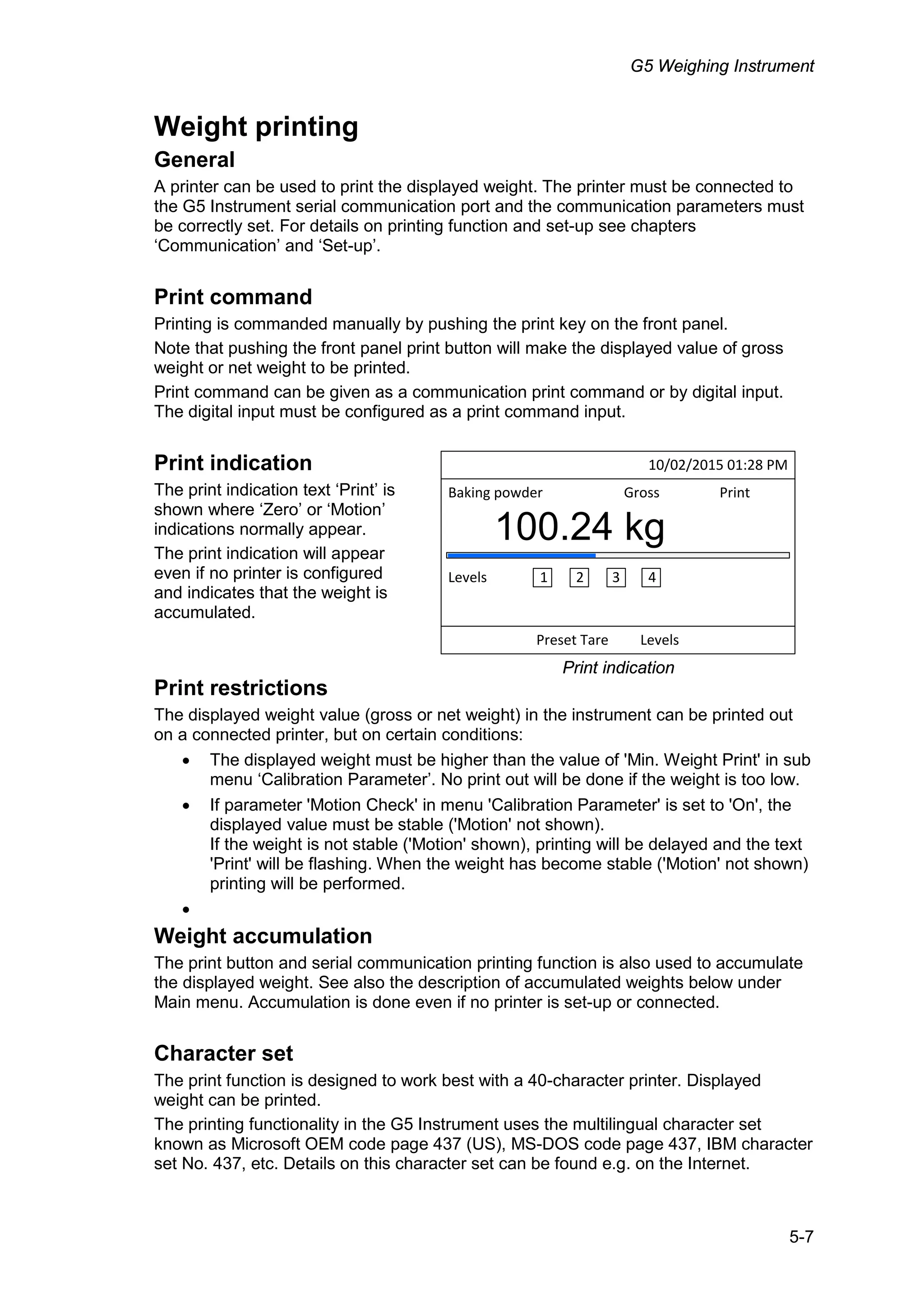 G5 Weighing Instrument
5-7
Weight printing
General
A printer can be used to print the displayed weight. The printer must be connected to
the G5 Instrument serial communication port and the communication parameters must
be correctly set. For details on printing function and set-up see chapters
‘Communication’ and ‘Set-up’.
Print command
Printing is commanded manually by pushing the print key on the front panel.
Note that pushing the front panel print button will make the displayed value of gross
weight or net weight to be printed.
Print command can be given as a communication print command or by digital input.
The digital input must be configured as a print command input.
Print indication
The print indication text ‘Print’ is
shown where ‘Zero’ or ‘Motion’
indications normally appear.
The print indication will appear
even if no printer is configured
and indicates that the weight is
accumulated.
Print restrictions
The displayed weight value (gross or net weight) in the instrument can be printed out
on a connected printer, but on certain conditions:
• The displayed weight must be higher than the value of 'Min. Weight Print' in sub
menu ‘Calibration Parameter’. No print out will be done if the weight is too low.
• If parameter 'Motion Check' in menu 'Calibration Parameter' is set to 'On', the
displayed value must be stable ('Motion' not shown).
If the weight is not stable ('Motion' shown), printing will be delayed and the text
'Print' will be flashing. When the weight has become stable ('Motion' not shown)
printing will be performed.
•
Weight accumulation
The print button and serial communication printing function is also used to accumulate
the displayed weight. See also the description of accumulated weights below under
Main menu. Accumulation is done even if no printer is set-up or connected.
Character set
The print function is designed to work best with a 40-character printer. Displayed
weight can be printed.
The printing functionality in the G5 Instrument uses the multilingual character set
known as Microsoft OEM code page 437 (US), MS-DOS code page 437, IBM character
set No. 437, etc. Details on this character set can be found e.g. on the Internet.
10/02/2015 01:28 PM
Preset Tare Levels
Baking powder Gross Print
100B24 kg
Levels 1 2 3 4
Print indication
 
