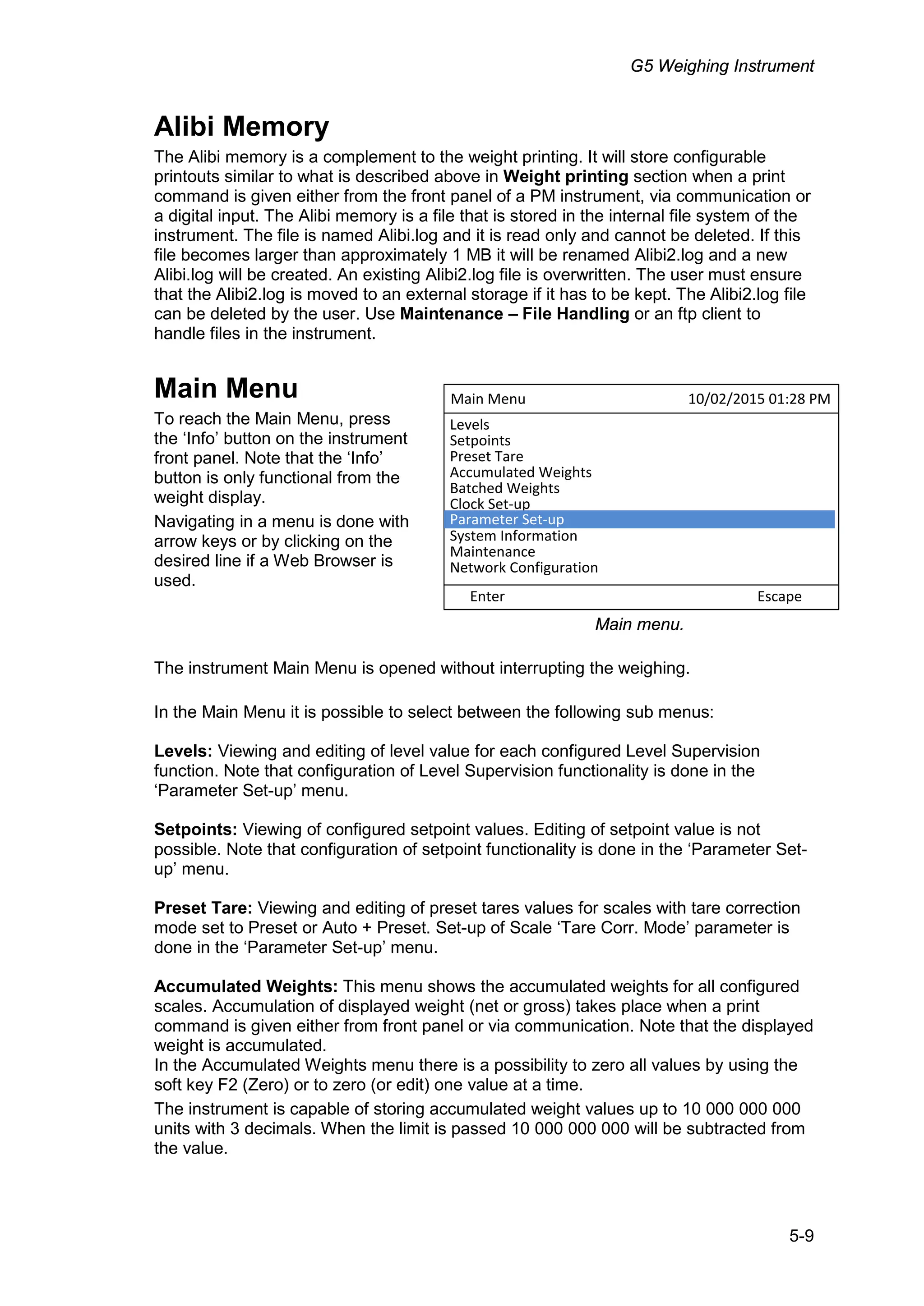 G5 Weighing Instrument
5-9
Alibi Memory
The Alibi memory is a complement to the weight printing. It will store configurable
printouts similar to what is described above in Weight printing section when a print
command is given either from the front panel of a PM instrument, via communication or
a digital input. The Alibi memory is a file that is stored in the internal file system of the
instrument. The file is named Alibi.log and it is read only and cannot be deleted. If this
file becomes larger than approximately 1 MB it will be renamed Alibi2.log and a new
Alibi.log will be created. An existing Alibi2.log file is overwritten. The user must ensure
that the Alibi2.log is moved to an external storage if it has to be kept. The Alibi2.log file
can be deleted by the user. Use Maintenance – File Handling or an ftp client to
handle files in the instrument.
Main Menu
To reach the Main Menu, press
the ‘Info’ button on the instrument
front panel. Note that the ‘Info’
button is only functional from the
weight display.
Navigating in a menu is done with
arrow keys or by clicking on the
desired line if a Web Browser is
used.
The instrument Main Menu is opened without interrupting the weighing.
In the Main Menu it is possible to select between the following sub menus:
Levels: Viewing and editing of level value for each configured Level Supervision
function. Note that configuration of Level Supervision functionality is done in the
‘Parameter Set-up’ menu.
Setpoints: Viewing of configured setpoint values. Editing of setpoint value is not
possible. Note that configuration of setpoint functionality is done in the ‘Parameter Set-
up’ menu.
Preset Tare: Viewing and editing of preset tares values for scales with tare correction
mode set to Preset or Auto + Preset. Set-up of Scale ‘Tare Corr. Mode’ parameter is
done in the ‘Parameter Set-up’ menu.
Accumulated Weights: This menu shows the accumulated weights for all configured
scales. Accumulation of displayed weight (net or gross) takes place when a print
command is given either from front panel or via communication. Note that the displayed
weight is accumulated.
In the Accumulated Weights menu there is a possibility to zero all values by using the
soft key F2 (Zero) or to zero (or edit) one value at a time.
The instrument is capable of storing accumulated weight values up to 10 000 000 000
units with 3 decimals. When the limit is passed 10 000 000 000 will be subtracted from
the value.
Main Menu 10/02/2015 01:28 PM
Enter Escape
Levels
Setpoints
Preset Tare
Accumulated Weights
Batched Weights
Clock Set-up
System Information
Maintenance
Network Configuration
Parameter Set-up
Main menu.
 