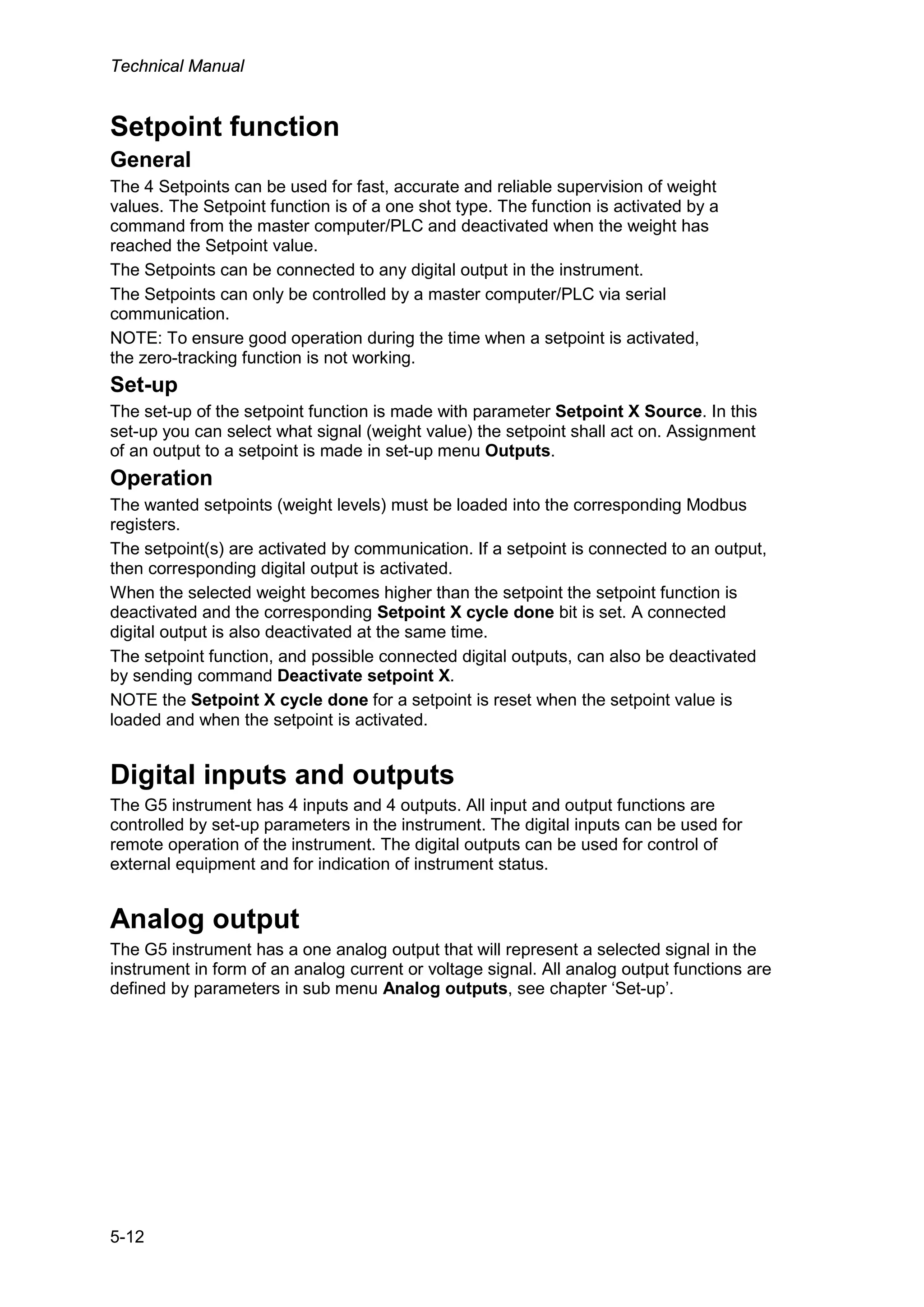 Technical Manual
5-12
Setpoint function
General
The 4 Setpoints can be used for fast, accurate and reliable supervision of weight
values. The Setpoint function is of a one shot type. The function is activated by a
command from the master computer/PLC and deactivated when the weight has
reached the Setpoint value.
The Setpoints can be connected to any digital output in the instrument.
The Setpoints can only be controlled by a master computer/PLC via serial
communication.
NOTE: To ensure good operation during the time when a setpoint is activated,
the zero-tracking function is not working.
Set-up
The set-up of the setpoint function is made with parameter Setpoint X Source. In this
set-up you can select what signal (weight value) the setpoint shall act on. Assignment
of an output to a setpoint is made in set-up menu Outputs.
Operation
The wanted setpoints (weight levels) must be loaded into the corresponding Modbus
registers.
The setpoint(s) are activated by communication. If a setpoint is connected to an output,
then corresponding digital output is activated.
When the selected weight becomes higher than the setpoint the setpoint function is
deactivated and the corresponding Setpoint X cycle done bit is set. A connected
digital output is also deactivated at the same time.
The setpoint function, and possible connected digital outputs, can also be deactivated
by sending command Deactivate setpoint X.
NOTE the Setpoint X cycle done for a setpoint is reset when the setpoint value is
loaded and when the setpoint is activated.
Digital inputs and outputs
The G5 instrument has 4 inputs and 4 outputs. All input and output functions are
controlled by set-up parameters in the instrument. The digital inputs can be used for
remote operation of the instrument. The digital outputs can be used for control of
external equipment and for indication of instrument status.
Analog output
The G5 instrument has a one analog output that will represent a selected signal in the
instrument in form of an analog current or voltage signal. All analog output functions are
defined by parameters in sub menu Analog outputs, see chapter ‘Set-up’.
 