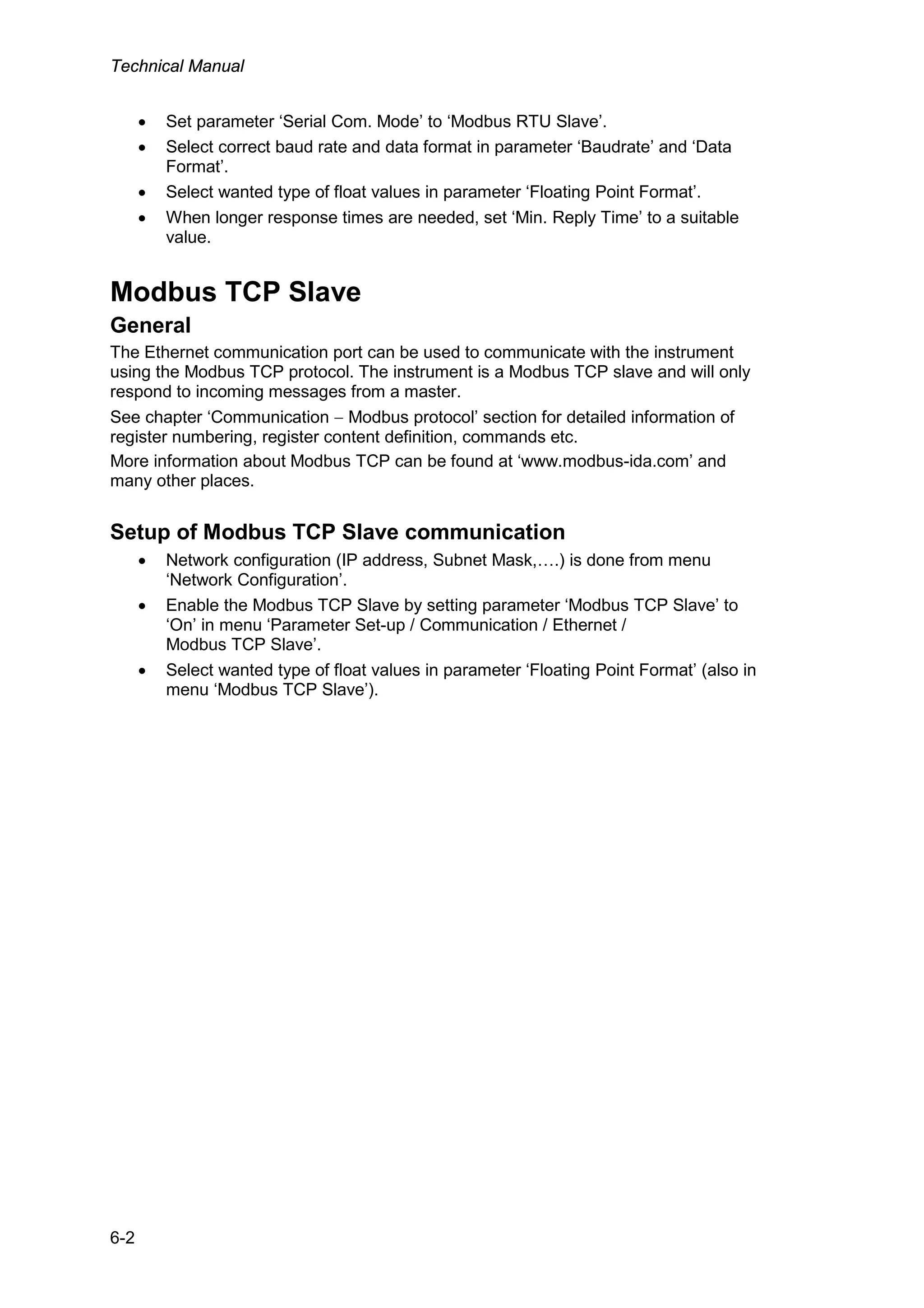 Technical Manual
6-2
• Set parameter ‘Serial Com. Mode’ to ‘Modbus RTU Slave’.
• Select correct baud rate and data format in parameter ‘Baudrate’ and ‘Data
Format’.
• Select wanted type of float values in parameter ‘Floating Point Format’.
• When longer response times are needed, set ‘Min. Reply Time’ to a suitable
value.
Modbus TCP Slave
General
The Ethernet communication port can be used to communicate with the instrument
using the Modbus TCP protocol. The instrument is a Modbus TCP slave and will only
respond to incoming messages from a master.
See chapter ‘Communication − Modbus protocol’ section for detailed information of
register numbering, register content definition, commands etc.
More information about Modbus TCP can be found at ‘www.modbus-ida.com’ and
many other places.
Setup of Modbus TCP Slave communication
• Network configuration (IP address, Subnet Mask,….) is done from menu
‘Network Configuration’.
• Enable the Modbus TCP Slave by setting parameter ‘Modbus TCP Slave’ to
‘On’ in menu ‘Parameter Set-up / Communication / Ethernet /
Modbus TCP Slave’.
• Select wanted type of float values in parameter ‘Floating Point Format’ (also in
menu ‘Modbus TCP Slave’).
 