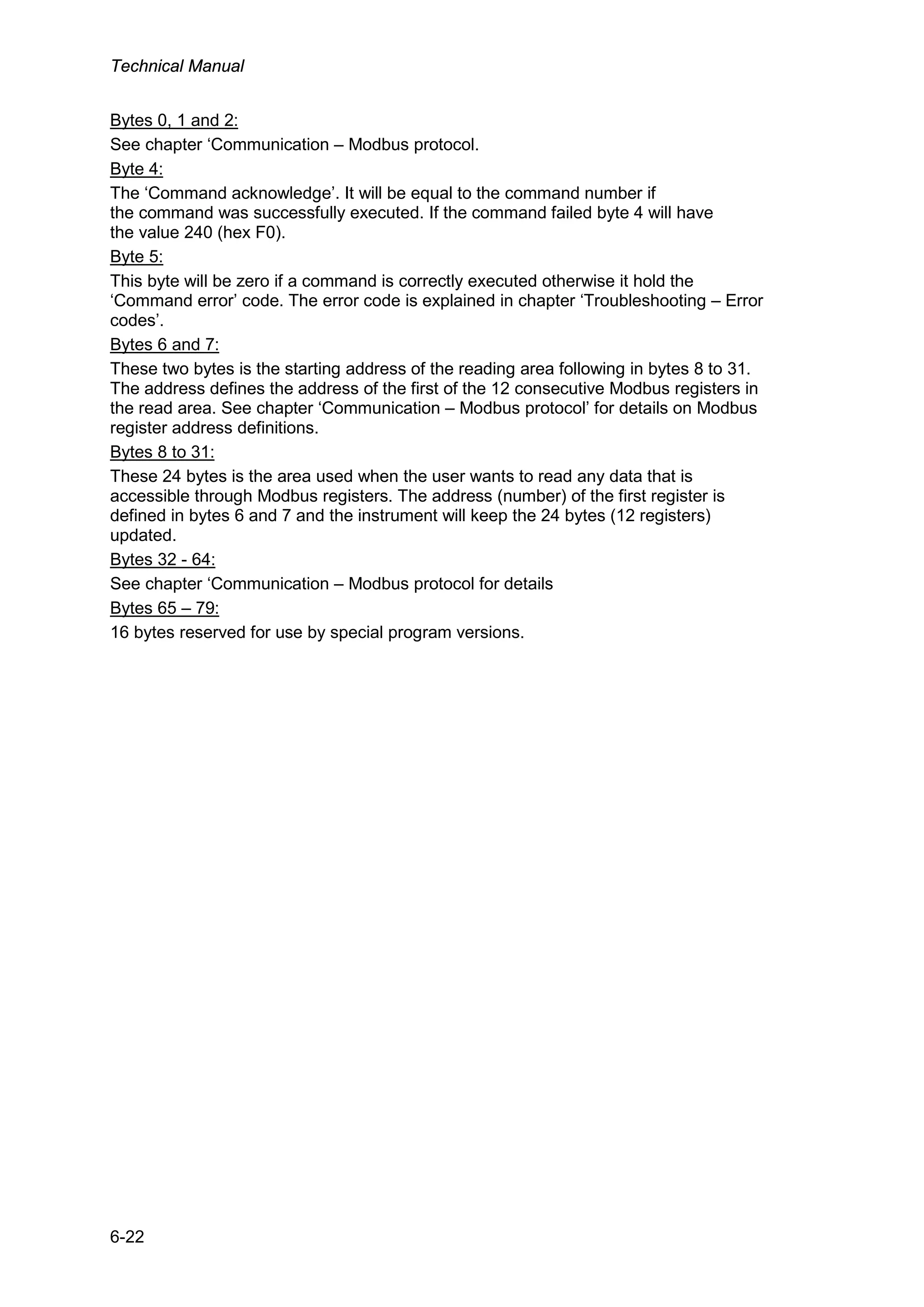 Technical Manual
6-22
Bytes 0, 1 and 2:
See chapter ‘Communication – Modbus protocol.
Byte 4:
The ‘Command acknowledge’. It will be equal to the command number if
the command was successfully executed. If the command failed byte 4 will have
the value 240 (hex F0).
Byte 5:
This byte will be zero if a command is correctly executed otherwise it hold the
‘Command error’ code. The error code is explained in chapter ‘Troubleshooting – Error
codes’.
Bytes 6 and 7:
These two bytes is the starting address of the reading area following in bytes 8 to 31.
The address defines the address of the first of the 12 consecutive Modbus registers in
the read area. See chapter ‘Communication – Modbus protocol’ for details on Modbus
register address definitions.
Bytes 8 to 31:
These 24 bytes is the area used when the user wants to read any data that is
accessible through Modbus registers. The address (number) of the first register is
defined in bytes 6 and 7 and the instrument will keep the 24 bytes (12 registers)
updated.
Bytes 32 - 64:
See chapter ‘Communication – Modbus protocol for details
Bytes 65 – 79:
16 bytes reserved for use by special program versions.
 