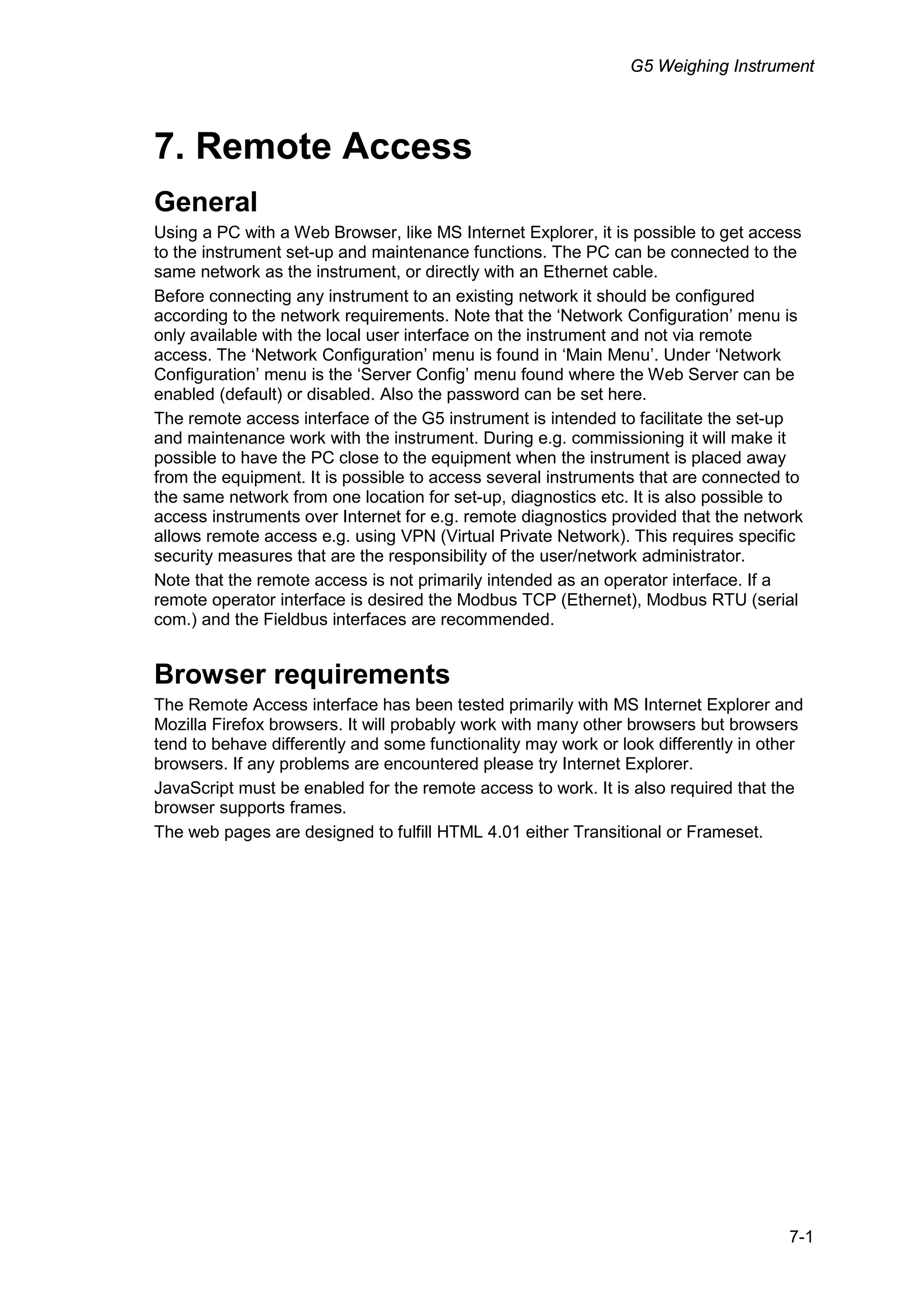 G5 Weighing Instrument
7-1
7. Remote Access
General
Using a PC with a Web Browser, like MS Internet Explorer, it is possible to get access
to the instrument set-up and maintenance functions. The PC can be connected to the
same network as the instrument, or directly with an Ethernet cable.
Before connecting any instrument to an existing network it should be configured
according to the network requirements. Note that the ‘Network Configuration’ menu is
only available with the local user interface on the instrument and not via remote
access. The ‘Network Configuration’ menu is found in ‘Main Menu’. Under ‘Network
Configuration’ menu is the ‘Server Config’ menu found where the Web Server can be
enabled (default) or disabled. Also the password can be set here.
The remote access interface of the G5 instrument is intended to facilitate the set-up
and maintenance work with the instrument. During e.g. commissioning it will make it
possible to have the PC close to the equipment when the instrument is placed away
from the equipment. It is possible to access several instruments that are connected to
the same network from one location for set-up, diagnostics etc. It is also possible to
access instruments over Internet for e.g. remote diagnostics provided that the network
allows remote access e.g. using VPN (Virtual Private Network). This requires specific
security measures that are the responsibility of the user/network administrator.
Note that the remote access is not primarily intended as an operator interface. If a
remote operator interface is desired the Modbus TCP (Ethernet), Modbus RTU (serial
com.) and the Fieldbus interfaces are recommended.
Browser requirements
The Remote Access interface has been tested primarily with MS Internet Explorer and
Mozilla Firefox browsers. It will probably work with many other browsers but browsers
tend to behave differently and some functionality may work or look differently in other
browsers. If any problems are encountered please try Internet Explorer.
JavaScript must be enabled for the remote access to work. It is also required that the
browser supports frames.
The web pages are designed to fulfill HTML 4.01 either Transitional or Frameset.
 