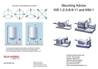 To achieve good weighing results, always use flexible connections
to the vessel and check that no ladders or other arrangements
connect the weighed vessel to surrounding foundation, walls or roof.
www.blhnobel.com
Mounting Advice
KIS 1-2-3-8-9-11 and KIM-1
Example of LOAD MODULE orientation
Document no. 35125
Publication 850 204 R4
© Vishay Nobel AB, 2010-07-28
Subject to changes without notice.
POWER SPECIALTIES, INC.
9118 E. 72nd Terrace
Raytown, MO 64133
Toll Free: (800) 432-6550
Phone: (816) 353-6550
Fax: (816) 353-1740
Web: www.powerspecialties.com
 