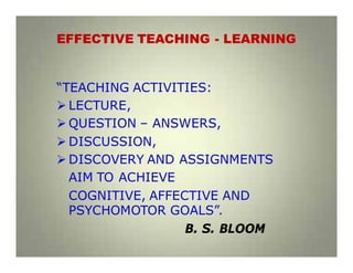 EFFECTIVE TEACHING - LEARNING
“TEACHING ACTIVITIES:
LECTURE,
QUESTION – ANSWERS,
DISCUSSION,
DISCOVERY AND ASSIGNMENTS
AIM TO ACHIEVE
COGNITIVE, AFFECTIVE AND
PSYCHOMOTOR GOALS”.
B. S. BLOOM
 