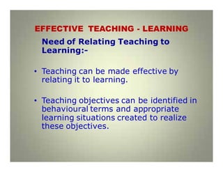 EFFECTIVE TEACHING - LEARNING
Need of Relating Teaching to
Learning:-
• Teaching can be made effective by
relating it to learning.
• Teaching objectives can be identified in
behavioural terms and appropriate
learning situations created to realize
these objectives.
 
