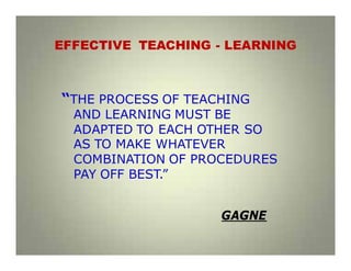EFFECTIVE TEACHING - LEARNING
“THE PROCESS OF TEACHING
AND LEARNING MUST BE
ADAPTED TO EACH OTHER SO
AS TO MAKE WHATEVER
COMBINATION OF PROCEDURES
PAY OFF BEST.”
GAGNE
 