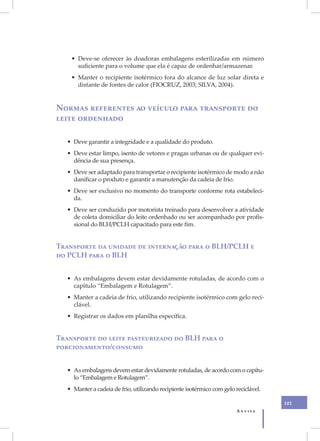 • Deve-se oferecer às doadoras embalagens esterilizadas em número
      suficiente para o volume que ela é capaz de ordenhar/armazenar.
    • Manter o recipiente isotérmico fora do alcance de luz solar direta e
      distante de fontes de calor (FIOCRUZ, 2003; SILVA, 2004).


Normas referentes ao veículo para transporte do
leite ordenhado

   • Deve garantir a integridade e a qualidade do produto.
   • Deve estar limpo, isento de vetores e pragas urbanas ou de qualquer evi-
     dência de sua presença.
   • Deve ser adaptado para transportar o recipiente isotérmico de modo a não
     danificar o produto e garantir a manutenção da cadeia de frio.
   • Deve ser exclusivo no momento do transporte conforme rota estabeleci-
     da.
   • Deve ser conduzido por motorista treinado para desenvolver a atividade
     de coleta domiciliar do leite ordenhado ou ser acompanhado por profis-
     sional do BLH/PCLH capacitado para este fim.


Transporte da unidade de internação para o BLH/PCLH e
do PCLH para o BLH


   • As embalagens devem estar devidamente rotuladas, de acordo com o
     capítulo “Embalagem e Rotulagem”.
   • Manter a cadeia de frio, utilizando recipiente isotérmico com gelo reci-
     clável.
   • Registrar os dados em planilha específica.


Transporte do leite pasteurizado do BLH para o
porcionamento/consumo


   • As embalagens devem estar devidamente rotuladas, de acordo com o capítu-
     lo “Embalagem e Rotulagem”.
   • Manter a cadeia de frio, utilizando recipiente isotérmico com gelo reciclável.

                                                                                      101
                                                                         Anvisa
 
