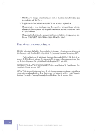 • O leite deve chegar ao consumidor com as mesmas características que
            possuía ao sair do BLH.
          • Registrar as características do LHOP em planilha específica.
          • O responsável pelo bebê receptor deve receber por escrito as orienta-
            ções específicas quanto a transporte, conservação, fracionamento e uti-
            lização do leite.
          • Os produtos liofilizados podem ser transportados à temperatura am-
            biente (FIOCRUZ, 2003; SILVA, 2004; BRASIL, 2006).



      Referências bibliográficas

      BRASIL. Ministério da Saúde. Recomendações técnicas para o funcionamento de bancos de
      leite humano. 4. ed. Brasília, 2001. 48 p. (Série A. Normas e Manuais Técnicos, n. 117).

      ______. Agência Nacional de Vigilância Sanitária. Resolução RDC nº 171, de 4 de se-
      tembro de 2006. Dispõe sobre o Regulamento Técnico para o Funcionamento de Ban-
      cos de Leite Humano. Diário Oficial da União, Brasília, DF, 5 set. 2006.

      FIOCRUZ (FUNDAÇÃO OSWALDO CRUZ). Programa Nacional de Qualidade em Ban-
      cos de Leite. Rio de Janeiro, 2003.

      SILVA, V. G. Normas técnicas para banco de leite humano: uma proposta para subsidiar a
      construção para Boas Práticas. Tese (Doutorado em Saúde da Mulher e da Criança) –
      Instituto Fernandes Figueira/Fundação Oswaldo Cruz, Rio de Janeiro, 2004.




102
         Banco de leite humano: Funcionamento, prevenção e controle de riscos
 