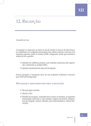 XII

12. Recepção



Elizabeth da Cruz




A recepção é a etapa que se refere ao ato de receber os frascos de leite huma-
no ordenhado cru congelado proveniente das coletas externas e internas. Em
situações especiais, pode-se receber LHOC refrigerado, desde que mantida a
cadeia de frio, quando:


     • coletado em ambiente próprio, com ordenha conduzida sob supervi-
       são, e destinado ao próprio filho;
     • coletado imediatamente antes do transporte.


Nessas situações, o transporte deve ser em recipiente isotérmico exclusivo
para LHO sob refrigeração.


Materiais e equipamentos para a recepção

     • Pia com água corrente.
     • Álcool a 70%.
     • Planilha de recepção. A planilha deve conter, no mínimo, as seguintes
       informações referentes a cada doadora: registro de horário, tempera-
       tura de chegada, volume coletado, não-conformidades e volume des-
       cartado.




                                                                                  103
                                                                   Anvisa
 
