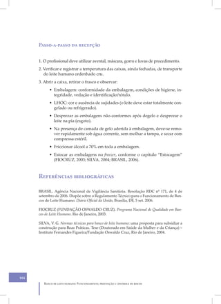 XII
      Passo-a-passo da recepção


      1. O profissional deve utilizar avental, máscara, gorro e luvas de procedimento.
      2. Verificar e registrar a temperatura das caixas, ainda fechadas, de transporte
         do leite humano ordenhado cru.
      3. Abrir a caixa, retirar o frasco e observar:
            • Embalagem: conformidade da embalagem, condições de higiene, in-
              tegridade, vedação e identificação/rótulo.
            • LHOC: cor e ausência de sujidades (o leite deve estar totalmente con-
              gelado ou refrigerado).
            • Desprezar as embalagens não-conformes após degelo e desprezar o
              leite na pia (esgoto).
            • Na presença de camada de gelo aderida à embalagem, deve-se remo-
              ver rapidamente sob água corrente, sem molhar a tampa, e secar com
              compressa estéril.
            • Friccionar álcool a 70% em toda a embalagem.
            • Estocar as embalagens no freezer, conforme o capítulo “Estocagem”
              (FIOCRUZ, 2003; SILVA, 2004; BRASIL, 2006).



      Referências bibliográficas

      BRASIL. Agência Nacional de Vigilância Sanitária. Resolução RDC nº 171, de 4 de
      setembro de 2006. Dispõe sobre o Regulamento Técnico para o Funcionamento de Ban-
      cos de Leite Humano. Diário Oficial da União, Brasília, DF, 5 set. 2006.

      FIOCRUZ (FUNDAÇÃO OSWALDO CRUZ). Programa Nacional de Qualidade em Ban-
      cos de Leite Humano. Rio de Janeiro, 2003.

      SILVA, V. G. Normas técnicas para banco de leite humano: uma proposta para subsidiar a
      construção para Boas Práticas. Tese (Doutorado em Saúde da Mulher e da Criança) –
      Instituto Fernandes Figueira/Fundação Oswaldo Cruz, Rio de Janeiro, 2004.




104
         Banco de leite humano: Funcionamento, prevenção e controle de riscos
 