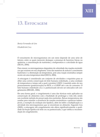 I                                                                                     XIII

    13. Estocagem



    Benize Fernandes de Lira
    Elizabeth da Cruz




    O crescimento de microrganismos em um meio depende de uma série de
    fatores, entre os quais merecem destaque a presença de barreiras físicas ou
    químicas, a concentração de nutrientes, a temperatura e a atividade de água
    (SILVA, 2004).
    Para crescer, os microrganismos dependem da velocidade das reações enzimáti-
    cas que ocorrem em seu citoplasma. Uma das maneiras de reduzir o crescimento
    bacteriano é a diminuição da temperatura, pois uma reação enzimática sempre
    ocorre em uma temperatura ideal (SILVA, 2004).
    A estocagem é considerada um conjunto de atividades e requisitos para se
    obter uma correta conservação do leite humano ordenhado, a uma condição
    de temperatura e tempo sob a qual o produto LHOC é mantido antes do seu
    processamento (pasteurização) no BLH, e o LHOP até o ato do consumo. O
    leite humano ordenhado cru e o pasteurizado devem ser estocados sob con-
    gelamento (BRASIL, 2006).
    De uma forma geral, o congelamento é uma das técnicas mais aplicadas na
    conservação de alimentos com a finalidade de prolongar a vida útil, sendo
    um excelente método de preservação dos nutrientes. Baixas temperaturas são
    usadas para retardar a ocorrência de reações enzimáticas e químicas indese-
    jáveis, a exemplo da oxidação dos lipídeos, além de inibir a multiplicação e a
    atividade dos microrganismos que se encontram no alimento. Segundo Lira
    (2002), a estocagem sob congelamento não altera significativamente a quali-
    dade da fração lipídica do leite cru ou pasteurizado, o que ratifica a recomen-
    dação de congelamento.




                                                                                       105
                                                                        Anvisa
 
