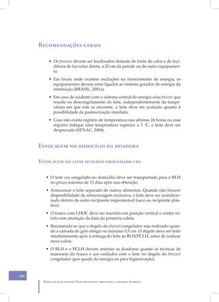 XIII
      Recomendações gerais

           • Os freezers devem ser localizados distante de fonte de calor e de inci-
             dência de luz solar direta, a 20 cm da parede ou de outro equipamen-
             to.
           • Em locais onde existem oscilações no fornecimento de energia, os
             equipamentos devem estar ligados ao sistema gerador de energia da
             instituição (BRASIL, 2001a).
           • Em caso de acidente com o sistema central de energia e/ou freezer que
             resulte no descongelamento do leite, independentemente da tempe-
             ratura em que este se encontre, o leite deve ser avaliado quanto à
             possibilidade de pasteurização imediata.
           • Caso não exista registro de temperatura nas últimas 24 horas ou esse
             registro indique uma temperatura superior a 5 oC, o leite deve ser
             desprezado (SENAC, 2004).


      Estocagem no domicílio da doadora

      Estocagem do leite humano ordenhado cru


         • O leite cru congelado no domicílio deve ser transportado para o BLH
           no prazo máximo de 15 dias após sua obtenção.
         • Armazenar o leite separado de outros alimentos. Quando não houver
           disponibilidade de armazenagem exclusiva, o leite deve ser acondicio-
           nado dentro de outro recipiente impermeável (saco ou recipiente plás-
           tico).
         • O frasco com LHOC deve ser mantido em posição vertical e conter ró-
           tulo com anotação da data da primeira coleta.
         • Recomenda-se que o degelo do freezer/congelador seja realizado quan-
           do a camada de gelo atingir no máximo 0,5 cm. O degelo deve ser feito
           imediatamente após a entrega do leite ao BLH/PCLH, antes de realizar
           nova coleta.
         • O BLH e o PCLH devem orientar as doadoras quanto às técnicas de
           manuseio do frasco e aos cuidados com o leite no degelo do freezer/
           congelador (por queda de energia ou para higienização).



106
        Banco de leite humano: Funcionamento, prevenção e controle de riscos
 