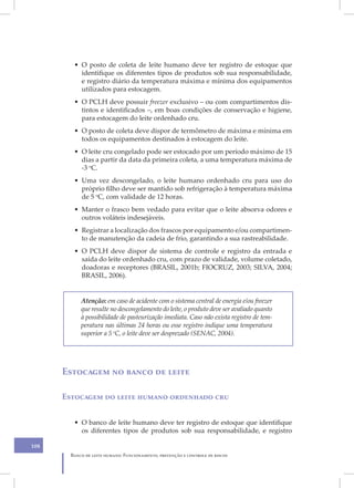 • O posto de coleta de leite humano deve ter registro de estoque que
           identifique os diferentes tipos de produtos sob sua responsabilidade,
           e registro diário da temperatura máxima e mínima dos equipamentos
           utilizados para estocagem.
         • O PCLH deve possuir freezer exclusivo – ou com compartimentos dis-
           tintos e identificados –, em boas condições de conservação e higiene,
           para estocagem do leite ordenhado cru.
         • O posto de coleta deve dispor de termômetro de máxima e mínima em
           todos os equipamentos destinados à estocagem do leite.
         • O leite cru congelado pode ser estocado por um período máximo de 15
           dias a partir da data da primeira coleta, a uma temperatura máxima de
           -3 oC.
         • Uma vez descongelado, o leite humano ordenhado cru para uso do
           próprio filho deve ser mantido sob refrigeração à temperatura máxima
           de 5 oC, com validade de 12 horas.
         • Manter o frasco bem vedado para evitar que o leite absorva odores e
           outros voláteis indesejáveis.
         • Registrar a localização dos frascos por equipamento e/ou compartimen-
           to de manutenção da cadeia de frio, garantindo a sua rastreabilidade.
         • O PCLH deve dispor de sistema de controle e registro da entrada e
           saída do leite ordenhado cru, com prazo de validade, volume coletado,
           doadoras e receptores (BRASIL, 2001b; FIOCRUZ, 2003; SILVA, 2004;
           BRASIL, 2006).


            Atenção: em caso de acidente com o sistema central de energia e/ou freezer
            que resulte no descongelamento do leite, o produto deve ser avaliado quanto
            à possibilidade de pasteurização imediata. Caso não exista registro de tem-
            peratura nas últimas 24 horas ou esse registro indique uma temperatura
            superior a 5 oC, o leite deve ser desprezado (SENAC, 2004).




      Estocagem no banco de leite

      Estocagem do leite humano ordenhado cru


         • O banco de leite humano deve ter registro de estoque que identifique
           os diferentes tipos de produtos sob sua responsabilidade, e registro

108
        Banco de leite humano: Funcionamento, prevenção e controle de riscos
 
