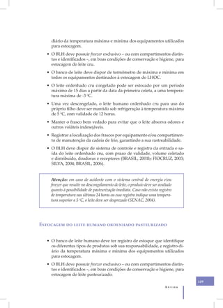 diário da temperatura máxima e mínima dos equipamentos utilizados
    para estocagem.
  • O BLH deve possuir freezer exclusivo – ou com compartimentos distin-
    tos e identificados –, em boas condições de conservação e higiene, para
    estocagem do leite cru.
  • O banco de leite deve dispor de termômetro de máxima e mínima em
    todos os equipamentos destinados à estocagem do LHOC.
  • O leite ordenhado cru congelado pode ser estocado por um período
    máximo de 15 dias a partir da data da primeira coleta, a uma tempera-
    tura máxima de -3 oC.
  • Uma vez descongelado, o leite humano ordenhado cru para uso do
    próprio filho deve ser mantido sob refrigeração à temperatura máxima
    de 5 oC, com validade de 12 horas.
  • Manter o frasco bem vedado para evitar que o leite absorva odores e
    outros voláteis indesejáveis.
  • Registrar a localização dos frascos por equipamento e/ou compartimen-
    to de manutenção da cadeia de frio, garantindo a sua rastreabilidade.
  • O BLH deve dispor de sistema de controle e registro da entrada e sa-
    ída do leite ordenhado cru, com prazo de validade, volume coletado
    e distribuído, doadoras e receptores (BRASIL, 2001b; FIOCRUZ, 2003;
    SILVA, 2004; BRASIL, 2006).


    Atenção: em caso de acidente com o sistema central de energia e/ou
    freezer que resulte no descongelamento do leite, o produto deve ser avaliado
    quanto à possibilidade de pasteurização imediata. Caso não exista registro
    de temperatura nas últimas 24 horas ou esse registro indique uma tempera-
    tura superior a 5 oC, o leite deve ser desprezado (SENAC, 2004).




Estocagem do leite humano ordenhado pasteurizado


  • O banco de leite humano deve ter registro de estoque que identifique
    os diferentes tipos de produtos sob sua responsabilidade, e registro di-
    ário da temperatura máxima e mínima dos equipamentos utilizados
    para estocagem.
  • O BLH deve possuir freezer exclusivo – ou com compartimentos distin-
    tos e identificados –, em boas condições de conservação e higiene, para
    estocagem do leite pasteurizado.
                                                                                    109
                                                                           Anvisa
 