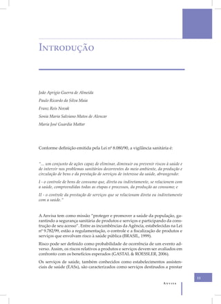 Introdução



João Aprígio Guerra de Almeida
Paulo Ricardo da Silva Maia
Franz Reis Novak
Sonia Maria Salviano Matos de Alencar
Maria José Guardia Mattar




Conforme definição emitida pela Lei nº 8.080/90, a vigilância sanitária é:


“... um conjunto de ações capaz de eliminar, diminuir ou prevenir riscos à saúde e
de intervir nos problemas sanitários decorrentes do meio ambiente, da produção e
circulação de bens e da prestação de serviços de interesse da saúde, abrangendo:
I - o controle de bens de consumo que, direta ou indiretamente, se relacionem com
a saúde, compreendidas todas as etapas e processos, da produção ao consumo; e
II - o controle da prestação de serviços que se relacionam direta ou indiretamente
com a saúde.”


A Anvisa tem como missão “proteger e promover a saúde da população, ga-
rantindo a segurança sanitária de produtos e serviços e participando da cons-
trução de seu acesso”. Entre as incumbências da Agência, estabelecidas na Lei
nº 9.782/99, estão a regulamentação, o controle e a fiscalização de produtos e
serviços que envolvam risco à saúde pública (BRASIL, 1999).
Risco pode ser definido como probabilidade de ocorrência de um evento ad-
verso. Assim, os riscos relativos a produtos e serviços devem ser avaliados em
confronto com os benefícios esperados (GASTAL & ROESSLER, 2006).
Os serviços de saúde, também conhecidos como estabelecimentos assisten-
ciais de saúde (EASs), são caracterizados como serviços destinados a prestar

                                                                                     11
                                                                       Anvisa
 