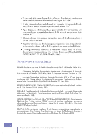 • O banco de leite deve dispor de termômetro de máxima e mínima em
            todos os equipamentos destinados à estocagem do LHOP.
          • O leite pasteurizado congelado pode ser estocado por um período má-
            ximo de seis meses, a uma temperatura máxima de -3 oC.
          • Após degelado, o leite ordenhado pasteurizado deve ser mantido sob
            refrigeração por um período máximo de 24 horas, à temperatura limí-
            trofe de 5 oC.
          • Manter o frasco bem vedado para evitar que o leite absorva odores e
            outros voláteis nocivos.
          • Registrar a localização dos frascos por equipamento e/ou compartimen-
            to de manutenção da cadeia de frio, garantindo a sua rastreabilidade.
          • O leite pasteurizado liofilizado e embalado a vácuo pode ser estoca-
            do em temperatura ambiente pelo período de um ano (BRASIL, 2001b;
            FIOCRUZ, 2003; SILVA, 2004; BRASIL, 2006).



      Referências bibliográficas
      BRASIL. Fundação Nacional de Saúde. Manual de rede de frio. 3. ed. Brasília, 2001a. 80 p.

      ______. Ministério da Saúde. Recomendações técnicas para o funcionamento de bancos de
      leite humano. 4. ed. Brasília, 2001b. 48 p. (Série A. Normas e Manuais Técnicos, n. 117).

      ______. Agência Nacional de Vigilância Sanitária. Resolução RDC nº 171, de 4 de se-
      tembro de 2006. Dispõe sobre o Regulamento Técnico para o Funcionamento de Ban-
      cos de Leite Humano. Diário Oficial da União, Brasília, DF, 5 set. 2006.

      FIOCRUZ (FUNDAÇÃO OSWALDO CRUZ). Programa Nacional de Qualidade em Ban-
      cos de Leite Humano. Rio de Janeiro, 2003.

      LIRA, B. F. Qualidade da fração lipídica do leite humano ordenhado e processado. Dissertação
      (Mestrado em Nutrição) – Departamento de Nutrição, Universidade Federal de Per-
      nambuco, Recife, 2002.

      SENAC (SERVIÇO NACIONAL DE APRENDIZAGEM COMERCIAL). Departamento
      Nacional. Boas Práticas e sistema APPCC em nutrição hospitalar: qualidade e segurança
      alimentar. Programa Alimentos Seguros – Mesa. Rio de Janeiro, 2004. 161 p. (Convênio
      CNC/CNI/Sebrae/Anvisa).

      SILVA, V. G. Normas técnicas para banco de leite humano: uma proposta para subsidiar a
      construção para Boas Práticas. Tese (Doutorado em Saúde da Mulher e da Criança) –
      Instituto Fernandes Figueira/Fundação Oswaldo Cruz, Rio de Janeiro, 2004.




110
         Banco de leite humano: Funcionamento, prevenção e controle de riscos
 