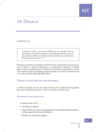 XIV

14. Degelo



Elizabeth da Cruz




      O degelo do LHO é o processo controlado que visa transferir calor ao
      leite humano ordenhado congelado, em quantidade suficiente para mu-
      dança da fase sólida para a líquida, não permitindo que a temperatura
      final do produto exceda a 5 oC.


O tempo necessário para degelo do leite humano ordenhado varia de acordo
com o volume, o tipo de embalagem e o equipamento utilizado. O degelo
pode ser feito em banho-maria ou forno de microondas, respeitando as variá-
veis volume e tempo, de forma a garantir que não se exceda a temperatura de
5 oC no leite (SILVA, 2004; BRASIL, 2006).


Técnica de degelo em banho-maria

A tabela de degelo tem de ser confeccionada com o banho-maria regulado
para uma temperatura de 40 oC e deve ser refeita a cada 30 ciclos.


Materiais e equipamentos


    • Banho-maria a 40 oC.
    • Termômetro aferido.
    • Água filtrada. No caso de equipamentos com controle ultratermostático,
      utilizar água deionizada ou destilada.
    • Planilha de controle do degelo.

                                                                                 111
                                                                       Anvisa
 