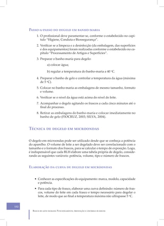 XIV
      Passo-a-passo do degelo em banho-maria
           1. O profissional deve paramentar-se, conforme o estabelecido no capí-
              tulo “Higiene, Conduta e Biossegurança”.
           2. Verificar se a limpeza e a desinfecção (da embalagem, das superfícies
              e dos equipamentos) foram realizadas conforme o estabelecido no ca-
              pítulo “Processamento de Artigos e Superfícies”.
           3. Preparar o banho-maria para degelo:
                     a) colocar água;

                     b) regular a temperatura do banho-maria a 40 oC.

           4. Preparar o banho de gelo e controlar a temperatura da água (máxima
              de 5 oC).
           5. Colocar no banho-maria as embalagens de mesmo tamanho, formato
              e volume.
           6. Verificar se o nível da água está acima do nível do leite.
           7. Acompanhar o degelo agitando os frascos a cada cinco minutos até o
              final do processo.
           8. Retirar as embalagens do banho-maria e colocar imediatamente no
              banho de gelo (FIOCRUZ, 2003; SILVA, 2004).


      Técnica de degelo em microondas

      O degelo em microondas pode ser utilizado desde que se conheça a potência
      do aparelho. O volume de leite a ser degelado deve ser correlacionado com o
      tamanho e o formato dos frascos, para se calcular o tempo de exposição. Logo,
      é indispensável que cada BLH elabore uma tabela própria de degelo, conside-
      rando as seguintes variáveis: potência, volume, tipo e número de frascos.


      Elaboração da curva de degelo em microondas


          • Conhecer as especificações do equipamento: marca, modelo, capacidade
            e potência.
          • Para cada tipo de frasco, elaborar uma curva definindo: número de fras-
            cos, volume do leite em cada frasco e tempo necessário para degelar o
            leite, de modo que ao final a temperatura máxima não ultrapasse 5 oC.


112
        Banco de leite humano: Funcionamento, prevenção e controle de riscos
 