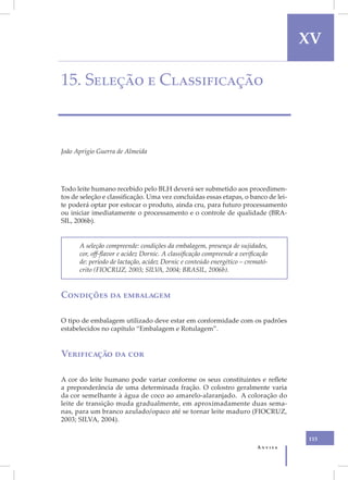 XV

15. Seleção e Classificação



João Aprígio Guerra de Almeida




Todo leite humano recebido pelo BLH deverá ser submetido aos procedimen-
tos de seleção e classificação. Uma vez concluídas essas etapas, o banco de lei-
te poderá optar por estocar o produto, ainda cru, para futuro processamento
ou iniciar imediatamente o processamento e o controle de qualidade (BRA-
SIL, 2006b).


      A seleção compreende: condições da embalagem, presença de sujidades,
      cor, off-flavor e acidez Dornic. A classificação compreende a verificação
      de: período de lactação, acidez Dornic e conteúdo energético – cremató-
      crito (FIOCRUZ, 2003; SILVA, 2004; BRASIL, 2006b).


Condições da embalagem

O tipo de embalagem utilizado deve estar em conformidade com os padrões
estabelecidos no capítulo “Embalagem e Rotulagem”.


Verificação da cor

A cor do leite humano pode variar conforme os seus constituintes e reflete
a preponderância de uma determinada fração. O colostro geralmente varia
da cor semelhante à água de coco ao amarelo-alaranjado. A coloração do
leite de transição muda gradualmente, em aproximadamente duas sema-
nas, para um branco azulado/opaco até se tornar leite maduro (FIOCRUZ,
2003; SILVA, 2004).

                                                                                   115
                                                                          Anvisa
 