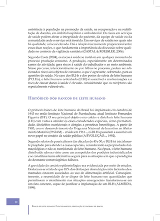 assistência à população na promoção da saúde, na recuperação e na reabili-
     tação de doentes, em âmbito hospitalar e ambulatorial. Os riscos em serviços
     de saúde podem afetar a integridade do paciente, da equipe de saúde ou da
     comunidade onde o serviço está inserido. Em serviços de saúde nos quais não
     há qualidade, o risco é elevado. Daí a relação inversamente proporcional entre
     essas duas noções, o que fundamenta a importância da discussão sobre quali-
     dade no contexto da vigilância sanitária (GASTAL & ROESSLER, 2006).
     Segundo Costa (2004), os riscos à saúde se instalam em qualquer momento do
     processo produção-consumo. A produção, especialmente em determinados
     ramos de atividade, gera riscos à saúde do trabalhador e ao meio ambiente.
     Nesse percurso, intencionalmente ou por falhas no processo, podem ser adi-
     cionados riscos aos objetos de consumo, o que é agravante, sobretudo, para as
     questões de saúde. No caso dos BLHs e dos postos de coleta de leite humano
     (PCLHs), o leite humano ordenhado (LHO) é suscetível a contaminações e o
     risco de causar danos à saúde é elevado, considerando que os receptores são
     especialmente vulneráveis.


     Histórico dos bancos de leite humano

     O primeiro banco de leite humano do Brasil foi implantado em outubro de
     1943 no então Instituto Nacional de Puericultura, atual Instituto Fernandes
     Figueira (IFF). O seu principal objetivo era coletar e distribuir leite humano
     (LH) com vistas a atender os casos considerados especiais, como prematuri-
     dade, distúrbios nutricionais e alergias a proteínas heterólogas. A partir de
     1985, com o desenvolvimento do Programa Nacional de Incentivo ao Aleita-
     mento Materno (PNIAM) – criado em 1981 –, os BLHs passaram a assumir um
     novo papel no cenário da saúde pública (A EVOLUÇÃO..., 1992).
     Segundo relatos de puericultores das décadas de 40 e 50, o BLH foi inicialmen-
     te projetado para atender a casos especiais, considerando as propriedades far-
     macológicas e não as nutricionais do leite humano. Na época, o leite humano
     distribuído não era visto como um competidor dos produtos industrializados
     e se constituía numa alternativa segura para as situações em que o paradigma
     do desmame comerciogênico falhava.
     A gravidade do cenário epidemiológico era evidenciada por meio de estudos.
     Destacava-se o fato de que 85% dos óbitos por desnutrição entre lactentes des-
     mamados estavam associados ao uso de alimentação artificial. Conseqüen-
     temente, a necessidade de se dispor de leite humano em quantidades que
     permitissem o atendimento nas situações emergenciais transformou-se em
     um fato concreto, capaz de justificar a implantação de um BLH (ALMEIDA,
     1999).



12
       Banco de leite humano: Funcionamento, prevenção e controle de riscos
 