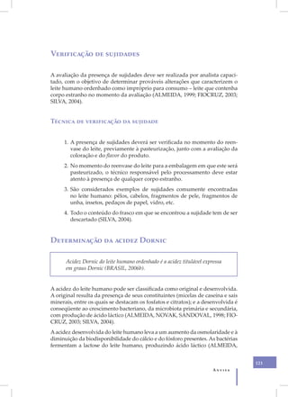 Verificação de sujidades

A avaliação da presença de sujidades deve ser realizada por analista capaci-
tado, com o objetivo de determinar prováveis alterações que caracterizem o
leite humano ordenhado como impróprio para consumo – leite que contenha
corpo estranho no momento da avaliação (ALMEIDA, 1999; FIOCRUZ, 2003;
SILVA, 2004).


Técnica de verificação da sujidade


     1. A presença de sujidades deverá ser verificada no momento do reen-
        vase do leite, previamente à pasteurização, junto com a avaliação da
        coloração e do flavor do produto.
     2. No momento do reenvase do leite para a embalagem em que este será
        pasteurizado, o técnico responsável pelo processamento deve estar
        atento à presença de qualquer corpo estranho.
     3. São considerados exemplos de sujidades comumente encontradas
        no leite humano: pêlos, cabelos, fragmentos de pele, fragmentos de
        unha, insetos, pedaços de papel, vidro, etc.
     4. Todo o conteúdo do frasco em que se encontrou a sujidade tem de ser
        descartado (SILVA, 2004).


Determinação da acidez Dornic

      Acidez Dornic do leite humano ordenhado é a acidez titulável expressa
      em graus Dornic (BRASIL, 2006b).


A acidez do leite humano pode ser classificada como original e desenvolvida.
A original resulta da presença de seus constituintes (micelas de caseína e sais
minerais, entre os quais se destacam os fosfatos e citratos); e a desenvolvida é
conseqüente ao crescimento bacteriano, da microbiota primária e secundária,
com produção de ácido láctico (ALMEIDA, NOVAK, SANDOVAL, 1998; FIO-
CRUZ, 2003; SILVA, 2004).
A acidez desenvolvida do leite humano leva a um aumento da osmolaridade e à
diminuição da biodisponibilidade do cálcio e do fósforo presentes. As bactérias
fermentam a lactose do leite humano, produzindo ácido láctico (ALMEIDA,


                                                                                   121
                                                                       Anvisa
 