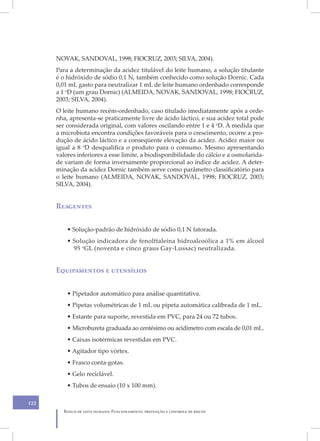 NOVAK, SANDOVAL, 1998; FIOCRUZ, 2003; SILVA, 2004).
      Para a determinação da acidez titulável do leite humano, a solução titulante
      é o hidróxido de sódio 0,1 N, também conhecido como solução Dornic. Cada
      0,01 mL gasto para neutralizar 1 mL de leite humano ordenhado corresponde
      a 1 oD (um grau Dornic) (ALMEIDA, NOVAK, SANDOVAL, 1998; FIOCRUZ,
      2003; SILVA, 2004).
      O leite humano recém-ordenhado, caso titulado imediatamente após a orde-
      nha, apresenta-se praticamente livre de ácido láctico, e sua acidez total pode
      ser considerada original, com valores oscilando entre 1 e 4 oD. À medida que
      a microbiota encontra condições favoráveis para o crescimento, ocorre a pro-
      dução de ácido láctico e a conseqüente elevação da acidez. Acidez maior ou
      igual a 8 oD desqualifica o produto para o consumo. Mesmo apresentando
      valores inferiores a esse limite, a biodisponibilidade do cálcio e a osmolarida-
      de variam de forma inversamente proporcional ao índice de acidez. A deter-
      minação da acidez Dornic também serve como parâmetro classificatório para
      o leite humano (ALMEIDA, NOVAK, SANDOVAL, 1998; FIOCRUZ, 2003;
      SILVA, 2004).


      Reagentes


          • Solução-padrão de hidróxido de sódio 0,1 N fatorada.
          • Solução indicadora de fenolftaleína hidroalcoólica a 1% em álcool
            95 oGL (noventa e cinco graus Gay-Lussac) neutralizada.


      Equipamentos e utensílios


          • Pipetador automático para análise quantitativa.
          • Pipetas volumétricas de 1 mL ou pipeta automática calibrada de 1 mL.
          • Estante para suporte, revestida em PVC, para 24 ou 72 tubos.
          • Microbureta graduada ao centésimo ou acidímetro com escala de 0,01 mL.
          • Caixas isotérmicas revestidas em PVC.
          • Agitador tipo vórtex.
          • Frasco conta-gotas.
          • Gelo reciclável.
          • Tubos de ensaio (10 x 100 mm).

122
         Banco de leite humano: Funcionamento, prevenção e controle de riscos
 