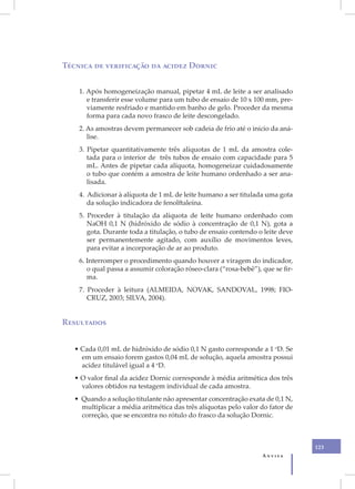 Técnica de verificação da acidez Dornic


    1. Após homogeneização manual, pipetar 4 mL de leite a ser analisado
       e transferir esse volume para um tubo de ensaio de 10 x 100 mm, pre-
       viamente resfriado e mantido em banho de gelo. Proceder da mesma
       forma para cada novo frasco de leite descongelado.
    2. As amostras devem permanecer sob cadeia de frio até o início da aná-
       lise.
    3. Pipetar quantitativamente três alíquotas de 1 mL da amostra cole-
       tada para o interior de três tubos de ensaio com capacidade para 5
       mL. Antes de pipetar cada alíquota, homogeneizar cuidadosamente
       o tubo que contém a amostra de leite humano ordenhado a ser ana-
       lisada.
    4. Adicionar à alíquota de 1 mL de leite humano a ser titulada uma gota
       da solução indicadora de fenolftaleína.
    5. Proceder à titulação da alíquota de leite humano ordenhado com
       NaOH 0,1 N (hidróxido de sódio à concentração de 0,1 N), gota a
       gota. Durante toda a titulação, o tubo de ensaio contendo o leite deve
       ser permanentemente agitado, com auxílio de movimentos leves,
       para evitar a incorporação de ar ao produto.
    6. Interromper o procedimento quando houver a viragem do indicador,
       o qual passa a assumir coloração róseo-clara (“rosa-bebê”), que se fir-
       ma.
    7. Proceder à leitura (ALMEIDA, NOVAK, SANDOVAL, 1998; FIO-
       CRUZ, 2003; SILVA, 2004).


Resultados


   • Cada 0,01 mL de hidróxido de sódio 0,1 N gasto corresponde a 1 oD. Se
     em um ensaio forem gastos 0,04 mL de solução, aquela amostra possui
     acidez titulável igual a 4 oD.
   • O valor final da acidez Dornic corresponde à média aritmética dos três
     valores obtidos na testagem individual de cada amostra.
   • Quando a solução titulante não apresentar concentração exata de 0,1 N,
     multiplicar a média aritmética das três alíquotas pelo valor do fator de
     correção, que se encontra no rótulo do frasco da solução Dornic.



                                                                                 123
                                                                   Anvisa
 