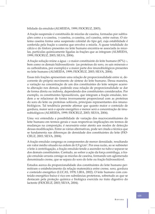 bilidade da emulsão (ALMEIDA, 1999; FIOCRUZ, 2003).
A fração suspensão é constituída de micelas de caseína, formadas por subfra-
ções como a κ-caseína, γ-caseína, α-caseína, αs1-caseína, entre outras. O sis-
tema caseína forma uma suspensão coloidal do tipo gel, cuja estabilidade é
conferida pela fração κ-caseína que envolve a micela. A quase totalidade do
cálcio e do fósforo presentes no leite humano encontra-se associada às mice-
las, partículas quimicamente ligadas às frações que as integram (ALMEIDA,
1999; FIOCRUZ, 2003; SILVA, 2004).
A fração solução reúne a água – o maior constituinte do leite humano (87%) –,
bem como os demais hidrossolúveis (as proteínas do soro, os sais minerais e
os carboidratos, por exemplo) e a maior parte dos imunobiológicos presentes
no leite humano (ALMEIDA, 1999; FIOCRUZ, 2003; SILVA, 2004).
Essas três frações apresentam uma relação de proporcionalidade entre si, de-
corrente do próprio movimento de síntese do leite humano. Dessa maneira,
a variação na concentração de um dos constituintes do leite sempre acarre-
ta alteração nos demais, podendo essa relação de proporcionalidade se dar
de forma direta ou indireta, dependendo dos constituintes considerados. Por
exemplo, os constituintes lipossolúveis, que integram a fração emulsão, ten-
dem a se relacionar de forma inversamente proporcional com as proteínas
do soro do leite ou proteínas solúveis, principais representantes dos imuno-
biológicos. Tal tendência permite afirmar que quanto maior o conteúdo de
gordura, maior será o aporte energético e menor será a concentração de imu-
nobiológicos (ALMEIDA, 1999; FIOCRUZ, 2003; SILVA, 2004).
Uma vez entendida a possibilidade de variação dos macroconstituintes do
leite humano em termos gerais e suas respectivas implicações em termos de
mudanças na composição, é necessário estar atento aos modos de detecção
dessas modificações. Entre as várias alternativas, pode ser citada a técnica que
se fundamenta nas diferenças de densidade dos constituintes do leite (FIO-
CRUZ, 2003; SILVA, 2004).
A fração emulsão congrega os componentes de menor densidade, resultando
em valor médio situado na ordem de 0,9 g/cm3. Por essa razão, ao se submeter
o leite à centrifugação, a fração emulsão tende a ascender no tubo e separar-se
dos demais constituintes. Contudo, ao sofrer a ação da força centrífuga, a fra-
ção emulsão arrasta consigo as micelas de caseína, formando um aglomerado
denominado creme, que se separa do soro do leite ou fração hidrossolúvel.
Estudos acerca da proporcionalidade dos constituintes do leite humano per-
mitiram o estabelecimento da relação matemática entre creme, soro, gordura
e conteúdo energético (LUCAS, 1978; LIRA, 2002). O leite humano com con-
teúdo energético baixo é rico em substâncias protetoras, sobretudo as que se
destacam pela proteção química e biológica exercida no trato digestivo do
lactente (FIOCRUZ, 2003; SILVA, 2004).



                                                                                   125
                                                                     Anvisa
 