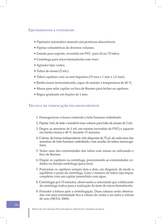 Equipamentos e utensílios


         • Pipetador automático manual com ponteiras descartáveis.
         • Pipetas volumétricas de diversos volumes.
         • Estante para suporte, revestida em PVC, para 24 ou 72 tubos.
         • Centrífuga para micro-hematócrito com timer.
         • Agitador tipo vórtex.
         • Tubos de ensaio (5 mL).
         • Tubos capilares com ou sem heparina (75 mm x 1 mm x 1,5 mm).
         • Banho-maria termostatizado, capaz de manter a temperatura de 40 oC.
         • Massa para selar capilar ou bico de Bunsen para fechar os capilares.
         • Régua graduada em frações de 1 mm.


      Técnica de verificação do crematócrito


           1. Homogeinizar o frasco contendo o leite humano ordenhado.
           2. Pipetar 1mL de leite e transferir esse volume para tubo de ensaio de 5 mL.
           3. Dispor as amostras de 1 mL em estante (revestida de PVC) e aquecer
              em banho-maria a 40 oC durante 15 minutos.
           4. Coletar, de forma independente, três alíquotas de 75 μL de cada uma das
              amostras de leite humano ordenhado, com auxílio de tubos microcapi-
              lares.
           5. Vedar uma das extremidades dos tubos com massa ou utilizando o
              bico de Bunsen.
           6. Dispor os capilares na centrífuga, posicionando as extremidades ve-
              dadas na direção centrífuga (para fora).
           7. Posicionar os capilares sempre dois a dois, em diagonal, de modo a
              equilibrar o prato da centrífuga. Caso o número de tubos seja ímpar,
              completar com um capilar preenchido com água.
           8. Centrifugar por 15 minutos, observando a velocidade que o fabricante
              da centrífuga indica para a realização do teste de micro-hematócrito.
           9. Proceder à leitura após a centrifugação. Duas colunas serão observa-
              das: em uma extremidade fica a coluna de creme e na outra a coluna
              de soro (SILVA, 2004).
126
        Banco de leite humano: Funcionamento, prevenção e controle de riscos
 