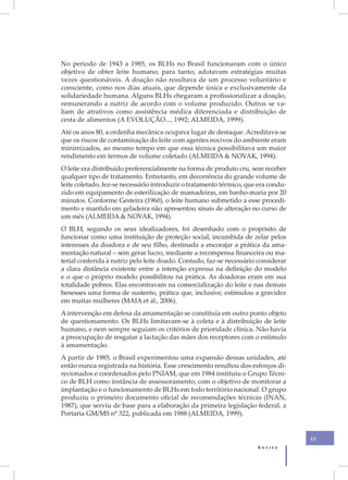 No período de 1943 a 1985, os BLHs no Brasil funcionaram com o único
objetivo de obter leite humano; para tanto, adotavam estratégias muitas
vezes questionáveis. A doação não resultava de um processo voluntário e
consciente, como nos dias atuais, que depende única e exclusivamente da
solidariedade humana. Alguns BLHs chegaram a profissionalizar a doação,
remunerando a nutriz de acordo com o volume produzido. Outros se va-
liam de atrativos como assistência médica diferenciada e distribuição de
cesta de alimentos (A EVOLUÇÃO..., 1992; ALMEIDA, 1999).
Até os anos 80, a ordenha mecânica ocupava lugar de destaque. Acreditava-se
que os riscos de contaminação do leite com agentes nocivos do ambiente eram
minimizados, ao mesmo tempo em que essa técnica possibilitava um maior
rendimento em termos de volume coletado (ALMEIDA & NOVAK, 1994).
O leite era distribuído preferencialmente na forma de produto cru, sem receber
qualquer tipo de tratamento. Entretanto, em decorrência do grande volume de
leite coletado, fez-se necessário introduzir o tratamento térmico, que era condu-
zido em equipamento de esterilização de mamadeiras, em banho-maria por 20
minutos. Conforme Gesteira (1960), o leite humano submetido a esse procedi-
mento e mantido em geladeira não apresentou sinais de alteração no curso de
um mês (ALMEIDA & NOVAK, 1994).
O BLH, segundo os seus idealizadores, foi desenhado com o propósito de
funcionar como uma instituição de proteção social, incumbida de zelar pelos
interesses da doadora e de seu filho, destinada a encorajar a prática da ama-
mentação natural – sem gerar lucro, mediante a recompensa financeira ou ma-
terial conferida à nutriz pelo leite doado. Contudo, faz-se necessário considerar
a clara distância existente entre a intenção expressa na definição do modelo
e o que o próprio modelo possibilitou na prática. As doadoras eram em sua
totalidade pobres. Elas encontravam na comercialização do leite e nas demais
benesses uma forma de sustento, prática que, inclusive, estimulou a gravidez
em muitas mulheres (MAIA et al., 2006).
A intervenção em defesa da amamentação se constituía em outro ponto objeto
de questionamento. Os BLHs limitavam-se à coleta e à distribuição de leite
humano, e nem sempre seguiam os critérios de prioridade clínica. Não havia
a preocupação de resgatar a lactação das mães dos receptores com o estímulo
à amamentação.
A partir de 1985, o Brasil experimentou uma expansão dessas unidades, até
então nunca registrada na história. Esse crescimento resultou dos esforços di-
recionados e coordenados pelo PNIAM, que em 1984 instituiu o Grupo Técni-
co de BLH como instância de assessoramento, com o objetivo de monitorar a
implantação e o funcionamento de BLHs em todo território nacional. O grupo
produziu o primeiro documento oficial de recomendações técnicas (INAN,
1987), que serviu de base para a elaboração da primeira legislação federal, a
Portaria GM/MS nº 322, publicada em 1988 (ALMEIDA, 1999).


                                                                                    13
                                                                      Anvisa
 