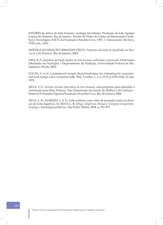 FATORES de defesa do leite humano: ecologia microbiana. Produção de João Aprígio
      Guerra de Almeida. Rio de Janeiro: Núcleo de Vídeo do Centro de Informação Cientí-
      fica e Tecnológica (CICT) da Fundação Oswaldo Cruz, 1992. 1 videocassete (34 min.),
      VHS, son., color.

      FIOCRUZ (FUNDAÇÃO OSWALDO CRUZ). Programa Nacional de Qualidade em Ban-
      cos de Leite Humano. Rio de Janeiro, 2003.

      LIRA, B. F. Qualidade da fração lipídica do leite humano ordenhado e processado. Dissertação
      (Mestrado em Nutrição) – Departamento de Nutrição, Universidade Federal de Per-
      nambuco, Recife, 2002.

      LUCAS, A. et al. Creamatocrit: simple clinical technique for estimating fat concentra-
      tion and energy value of human milk. BMJ, London, v. 1, n. 6119, p.1018-1020, 22 Apr.
      1978.

      SILVA, V. G. Normas técnicas para banco de leite humano: uma proposta para subsidiar a
      construção para Boas Práticas. Tese (Doutorado em Saúde da Mulher e da Criança) –
      Instituto Fernandes Figueira/Fundação Oswaldo Cruz, Rio de Janeiro, 2004.

      SILVA, L. R.; ALMEIDA, J. A. G. Leite materno como fator de proteção contra as doen-
      ças do trato digestivo. In: SILVA, L. R. (Org.). Urgências clínicas e cirúrgicas em gastroen-
      terologia e hepatologia pediátricas. São Paulo: Medsi, 2004. p. 951-957.




130
         Banco de leite humano: Funcionamento, prevenção e controle de riscos
 
