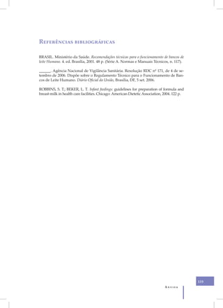 VI
     Referências bibliográficas

     BRASIL. Ministério da Saúde. Recomendações técnicas para o funcionamento de bancos de
     leite Humano. 4. ed. Brasília, 2001. 48 p. (Série A. Normas e Manuais Técnicos, n. 117).

     ______. Agência Nacional de Vigilância Sanitária. Resolução RDC nº 171, de 4 de se-
     tembro de 2006. Dispõe sobre o Regulamento Técnico para o Funcionamento de Ban-
     cos de Leite Humano. Diário Oficial da União, Brasília, DF, 5 set. 2006.

     ROBBINS, S. T.; BEKER, L. T. Infant feedings: guidelines for preparation of formula and
     breast-milk in health care facilities. Chicago: American Dietetic Association, 2004. 122 p.




                                                                                                   133
                                                                                    Anvisa
 