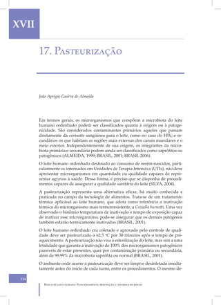 XVII                                                                                   X

       17. Pasteurização



       João Aprígio Guerra de Almeida




       Em termos gerais, os microrganismos que compõem a microbiota do leite
       humano ordenhado podem ser classificados quanto à origem ou à patoge-
       nicidade. São considerados contaminantes primários aqueles que passam
       diretamente da corrente sangüínea para o leite, como no caso do HIV; e se-
       cundários os que habitam as regiões mais externas dos canais mamilares e o
       meio exterior. Independentemente de sua origem, os integrantes da micro-
       biota primária e secundária podem ainda ser classificados como saprófitos ou
       patogênicos (ALMEIDA, 1999; BRASIL, 2001; BRASIL 2006).
       O leite humano ordenhado destinado ao consumo de recém-nascidos, parti-
       cularmente os internados em Unidades de Terapia Intensiva (UTIs), não deve
       apresentar microrganismos em quantidade ou qualidade capazes de repre-
       sentar agravos à saúde. Dessa forma, é preciso que se disponha de procedi-
       mentos capazes de assegurar a qualidade sanitária do leite (SILVA, 2004).
       A pasteurização representa uma alternativa eficaz, há muito conhecida e
       praticada no campo da tecnologia de alimentos. Trata-se de um tratamento
       térmico aplicável ao leite humano, que adota como referência a inativação
       térmica do microrganismo mais termorresistente, a Coxiella burnetti. Uma vez
       observado o binômio temperatura de inativação e tempo de exposição capaz
       de inativar esse microrganismo, pode-se assegurar que os demais patógenos
       também estarão termicamente inativados (BRASIL, 2001).
       O leite humano ordenhado cru coletado e aprovado pelo controle de quali-
       dade deve ser pasteurizado a 62,5 oC por 30 minutos após o tempo de pré-
       aquecimento. A pasteurização não visa à esterilização do leite, mas sim a uma
       letalidade que garanta a inativação de 100% dos microrganismos patogênicos
       passíveis de estar presentes, quer por contaminação primária ou secundária,
       além de 99,99% da microbiota saprófita ou normal (BRASIL, 2001).
       O ambiente onde ocorre a pasteurização deve ser limpo e desinfetado imedia-
       tamente antes do início de cada turno, entre os procedimentos. O mesmo de-

 134
         Banco de leite humano: Funcionamento, prevenção e controle de riscos
 