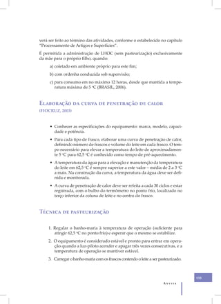 XVII
       verá ser feito ao término das atividades, conforme o estabelecido no capítulo
       “Processamento de Artigos e Superfícies”.
       É permitida a administração de LHOC (sem pasteurização) exclusivamente
       da mãe para o próprio filho, quando:
            a) coletado em ambiente próprio para este fim;
            b) com ordenha conduzida sob supervisão;
            c) para consumo em no máximo 12 horas, desde que mantida a tempe-
               ratura máxima de 5 oC (BRASIL, 2006).


       Elaboração da curva de penetração de calor
       (FIOCRUZ, 2003)


            • Conhecer as especificações do equipamento: marca, modelo, capaci-
              dade e potência.
            • Para cada tipo de frasco, elaborar uma curva de penetração de calor,
              definindo número de frascos e volume do leite em cada frasco. O tem-
              po necessário para elevar a temperatura do leite de aproximadamen-
              te 5 oC para 62,5 oC é conhecido como tempo de pré-aquecimento.
            • A temperatura da água para a elevação e manutenção da temperatura
              do leite em 62,5 oC é sempre superior a este valor – média de 2 a 3 oC
              a mais. Na construção da curva, a temperatura da água deve ser defi-
              nida e monitorada.
            • A curva de penetração de calor deve ser refeita a cada 30 ciclos e estar
              registrada, com o bulbo do termômetro no ponto frio, localizado no
              terço inferior da coluna de leite e no centro do frasco.


       Técnica de pasteurização

           1. Regular o banho-maria à temperatura de operação (suficiente para
              atingir 62,5 oC no ponto frio) e esperar que o mesmo se estabilize.
           2. O equipamento é considerado estável e pronto para entrar em opera-
              ção quando a luz-piloto acender e apagar três vezes consecutivas, e a
              temperatura de operação se mantiver estável.
           3. Carregar o banho-maria com os frascos contendo o leite a ser pasteurizado.



                                                                                           135
                                                                             Anvisa
 