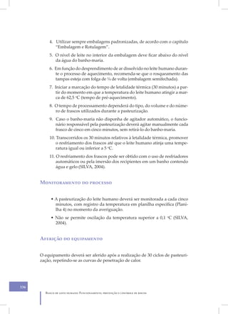 4. Utilizar sempre embalagens padronizadas, de acordo com o capítulo
             “Embalagem e Rotulagem”.
          5. O nível de leite no interior da embalagem deve ficar abaixo do nível
             da água do banho-maria.
          6. Em função do desprendimento de ar dissolvido no leite humano duran-
             te o processo de aquecimento, recomenda-se que o rosqueamento das
             tampas esteja com folga de ¼ de volta (embalagem semifechada).
          7. Iniciar a marcação do tempo de letalidade térmica (30 minutos) a par-
              tir do momento em que a temperatura do leite humano atingir a mar-
              ca de 62,5 oC (tempo de pré-aquecimento).
          8. O tempo de processamento dependerá do tipo, do volume e do núme-
             ro de frascos utilizados durante a pasteurização.
          9. Caso o banho-maria não disponha de agitador automático, o funcio-
             nário responsável pela pasteurização deverá agitar manualmente cada
             frasco de cinco em cinco minutos, sem retirá-lo do banho-maria.
          10. Transcorridos os 30 minutos relativos à letalidade térmica, promover
              o resfriamento dos frascos até que o leite humano atinja uma tempe-
              ratura igual ou inferior a 5 oC.
          11. O resfriamento dos frascos pode ser obtido com o uso de resfriadores
              automáticos ou pela imersão dos recipientes em um banho contendo
              água e gelo (SILVA, 2004).


      Monitoramento do processo


           • A pasteurização do leite humano deverá ser monitorada a cada cinco
             minutos, com registro da temperatura em planilha específica (Plani-
             lha 4) no momento da averiguação.
           • Não se permite oscilação da temperatura superior a 0,1 oC (SILVA,
             2004).


      Aferição do equipamento


      O equipamento deverá ser aferido após a realização de 30 ciclos de pasteuri-
      zação, repetindo-se as curvas de penetração de calor.




136
        Banco de leite humano: Funcionamento, prevenção e controle de riscos
 