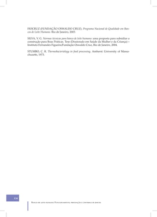 FIOCRUZ (FUNDAÇÃO OSWALDO CRUZ). Programa Nacional de Qualidade em Ban-
      cos de Leite Humano. Rio de Janeiro, 2003.

      SILVA, V. G. Normas técnicas para banco de leite humano: uma proposta para subsidiar a
      construção para Boas Práticas. Tese (Doutorado em Saúde da Mulher e da Criança) –
      Instituto Fernandes Figueira/Fundação Oswaldo Cruz, Rio de Janeiro, 2004.

      STUMBO, C. R. Thermobacteriology in food processing. Amherst: University of Massa-
      chusetts, 1973.




138
         Banco de leite humano: Funcionamento, prevenção e controle de riscos
 