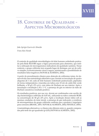 XVIII

18. Controle de Qualidade -
    Aspectos Microbiológicos



João Aprígio Guerra de Almeida
Franz Reis Novak




O controle de qualidade microbiológico do leite humano ordenhado pratica-
do pela Rede BLH-BR segue a lógica preconizada para alimentos, que insti-
tui a utilização de microrganismos indicadores de qualidade sanitária. Nesse
contexto, o grupo coliforme tem ocupado lugar de destaque, por ser de culti-
vo simples, economicamente viável e seguro, minimizando a possibilidade de
resultados falso-negativos (NOVAK & ALMEIDA, 2002).
A partir do procedimento clássico para detecção de coliformes totais, foi de-
senvolvida uma metodologia alternativa que consiste na inoculação de quatro
alíquotas de 1 mL cada de leite humano ordenhado pasteurizado, pipetadas
de forma independente e inseridas em tubos com 10 mL de caldo bile verde
brilhante, a 50 g/L (5% p/v), com tubos de Durham em seu interior. Após a
inoculação e incubação a 36 ± 1 oC, a presença de gás no interior do tubo de
Durham caracteriza resultado positivo.
Os resultados positivos, por sua vez, devem ser confirmados com auxílio de
alça bacteriológica calibrada de 0,05 mL, utilizando-se tubos contendo BGBL
na concentração de 40 g/L (4% p/v). Após a incubação desses tubos sob as
mesmas condições do teste inicial, a presença de gás indicando a existência
de microrganismos do grupo coliforme confirma que o produto é impróprio
para consumo (BRASIL, 2001; NOVAK & ALMEIDA, 2002; FIOCRUZ, 2003).
A metodologia alternativa e a clássica não diferem entre si, quando compara-
das pelo teste de qui-quadrado (p 0,05) (NOVAK & ALMEIDA, 2002).




                                                                                  139
                                                                  Anvisa
 