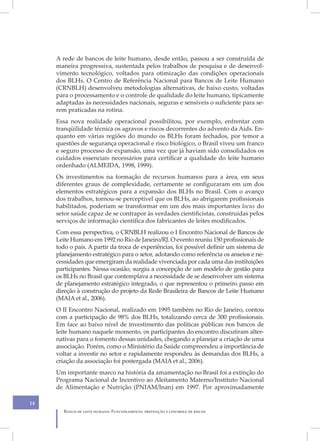 A rede de bancos de leite humano, desde então, passou a ser construída de
     maneira progressiva, sustentada pelos trabalhos de pesquisa e de desenvol-
     vimento tecnológico, voltados para otimização das condições operacionais
     dos BLHs. O Centro de Referência Nacional para Bancos de Leite Humano
     (CRNBLH) desenvolveu metodologias alternativas, de baixo custo, voltadas
     para o processamento e o controle de qualidade do leite humano, tipicamente
     adaptadas às necessidades nacionais, seguras e sensíveis o suficiente para se-
     rem praticadas na rotina.
     Essa nova realidade operacional possibilitou, por exemplo, enfrentar com
     tranqüilidade técnica os agravos e riscos decorrentes do advento da Aids. En-
     quanto em várias regiões do mundo os BLHs foram fechados, por temor a
     questões de segurança operacional e risco biológico, o Brasil viveu um franco
     e seguro processo de expansão, uma vez que já haviam sido consolidados os
     cuidados essenciais necessários para certificar a qualidade do leite humano
     ordenhado (ALMEIDA, 1998, 1999).
     Os investimentos na formação de recursos humanos para a área, em seus
     diferentes graus de complexidade, certamente se configuraram em um dos
     elementos estratégicos para a expansão dos BLHs no Brasil. Com o avanço
     dos trabalhos, tornou-se perceptível que os BLHs, ao abrigarem profissionais
     habilitados, poderiam se transformar em um dos mais importantes locus do
     setor saúde capaz de se contrapor às verdades cientificistas, construídas pelos
     serviços de informação científica dos fabricantes de leites modificados.
     Com essa perspectiva, o CRNBLH realizou o I Encontro Nacional de Bancos de
     Leite Humano em 1992 no Rio de Janeiro/RJ. O evento reuniu 150 profissionais de
     todo o país. A partir da troca de experiências, foi possível definir um sistema de
     planejamento estratégico para o setor, adotando como referência os anseios e ne-
     cessidades que emergiram da realidade vivenciada por cada uma das instituições
     participantes. Nessa ocasião, surgiu a concepção de um modelo de gestão para
     os BLHs no Brasil que contemplava a necessidade de se desenvolver um sistema
     de planejamento estratégico integrado, o que representou o primeiro passo em
     direção à construção do projeto da Rede Brasileira de Bancos de Leite Humano
     (MAIA et al., 2006).
     O II Encontro Nacional, realizado em 1995 também no Rio de Janeiro, contou
     com a participação de 98% dos BLHs, totalizando cerca de 300 profissionais.
     Em face ao baixo nível de investimento das políticas públicas nos bancos de
     leite humano naquele momento, os participantes do encontro discutiram alter-
     nativas para o fomento dessas unidades, chegando a planejar a criação de uma
     associação. Porém, como o Ministério da Saúde compreendeu a importância de
     voltar a investir no setor e rapidamente respondeu às demandas dos BLHs, a
     criação da associação foi postergada (MAIA et al., 2006).
     Um importante marco na história da amamentação no Brasil foi a extinção do
     Programa Nacional de Incentivo ao Aleitamento Materno/Instituto Nacional
     de Alimentação e Nutrição (PNIAM/Inan) em 1997. Por aproximadamente

14
        Banco de leite humano: Funcionamento, prevenção e controle de riscos
 
