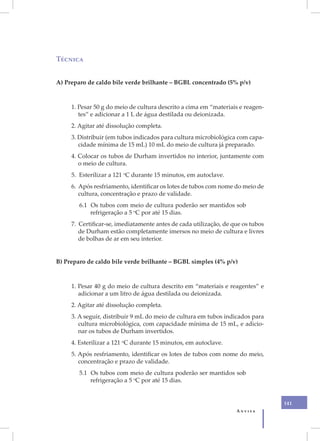 Técnica


A) Preparo de caldo bile verde brilhante – BGBL concentrado (5% p/v)



     1. Pesar 50 g do meio de cultura descrito a cima em “materiais e reagen-
        tes” e adicionar a 1 L de água destilada ou deionizada.
     2. Agitar até dissolução completa.
     3. Distribuir (em tubos indicados para cultura microbiológica com capa-
        cidade mínima de 15 mL) 10 mL do meio de cultura já preparado.
     4. Colocar os tubos de Durham invertidos no interior, juntamente com
        o meio de cultura.
     5. Esterilizar a 121 oC durante 15 minutos, em autoclave.
     6. Após resfriamento, identificar os lotes de tubos com nome do meio de
        cultura, concentração e prazo de validade.
        6.1 Os tubos com meio de cultura poderão ser mantidos sob
            refrigeração a 5 oC por até 15 dias.
     7. Certificar-se, imediatamente antes de cada utilização, de que os tubos
        de Durham estão completamente imersos no meio de cultura e livres
        de bolhas de ar em seu interior.


B) Preparo de caldo bile verde brilhante – BGBL simples (4% p/v)



     1. Pesar 40 g do meio de cultura descrito em “materiais e reagentes” e
        adicionar a um litro de água destilada ou deionizada.
     2. Agitar até dissolução completa.
     3. A seguir, distribuir 9 mL do meio de cultura em tubos indicados para
        cultura microbiológica, com capacidade mínima de 15 mL, e adicio-
        nar os tubos de Durham invertidos.
     4. Esterilizar a 121 oC durante 15 minutos, em autoclave.
     5. Após resfriamento, identificar os lotes de tubos com nome do meio,
        concentração e prazo de validade.
        5.1 Os tubos com meio de cultura poderão ser mantidos sob
            refrigeração a 5 oC por até 15 dias.


                                                                                 141
                                                                   Anvisa
 