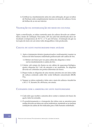 6. Certificar-se, imediatamente antes de cada utilização, de que os tubos
              de Durham estão completamente imersos no meio de cultura e livres
              de bolhas de ar em seu interior.


      Validação da esterilização do meio de cultura

      Após a esterilização, os tubos contendo meio de cultura deverão ser subme-
      tidos a testes de validação. Para tanto, 10% de cada lote esterilizado deve ser
      incubado à temperatura de 36 oC ± 1 oC por 24 horas. A formação de gás ou
      turvação do meio em um único tubo desqualifica o lote produzido.


      Coleta de leite pasteurizado para análise

           1. Após o tratamento térmico (pasteurização e resfriamento), manter os
              frascos do leite humano ordenhado pasteurizado sob cadeia de frio.
               1.1 Retirar um frasco por vez para coleta das alíquotas e retor-
                   ná-los imediatamente à cadeia de frio.
           2. Coletar, sob campo de chama ou em cabine de segurança biológica,
              quatro alíquotas de 1 mL da amostra a ser analisada. As alíquotas
              deverão ser coletadas em pontos diferentes do frasco.
           3. Dispor todas as alíquotas de uma mesma amostra em um único tubo
              de cultura contendo caldo bile verde brilhante concentrado (BGBL
              5%).
           4. Tampar os tubos contendo o leite com o meio de cultura e incubá-los
              a 36 ± 1 oC durante 24 a 48 horas, em estufa.


      Cuidados com a amostra de leite pasteurizado

           • Cada tubo que receber a amostra deve conter o número do frasco do
             qual o leite foi extraído.
           • O acondicionamento e o transporte dos tubos com as amostras para
             análise deverão ser feitos em caixas isotérmicas, mantendo-se as mesmas
             condições da cadeia de frio indicadas para o leite humano ordenhado.




142
        Banco de leite humano: Funcionamento, prevenção e controle de riscos
 