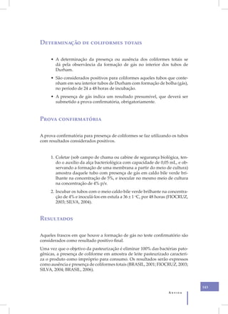 Determinação de coliformes totais

     • A determinação da presença ou ausência dos coliformes totais se
       dá pela observância da formação de gás no interior dos tubos de
       Durham.
     • São considerados positivos para coliformes aqueles tubos que conte-
       nham em seu interior tubos de Durham com formação de bolha (gás),
       no período de 24 a 48 horas de incubação.
     • A presença de gás indica um resultado presumível, que deverá ser
       submetido a prova confirmatória, obrigatoriamente.



Prova confirmatória

A prova confirmatória para presença de coliformes se faz utilizando os tubos
com resultados considerados positivos.


     1. Coletar (sob campo de chama ou cabine de segurança biológica, ten-
        do o auxílio da alça bacteriológica com capacidade de 0,05 mL, e ob-
        servando a formação de uma membrana a partir do meio de cultura)
        amostra daquele tubo com presença de gás em caldo bile verde bri-
        lhante na concentração de 5%, e inocular no mesmo meio de cultura
        na concentração de 4% p/v.
     2. Incubar os tubos com o meio caldo bile verde brilhante na concentra-
        ção de 4% e inoculá-los em estufa a 36 ± 1 oC, por 48 horas (FIOCRUZ,
        2003; SILVA, 2004).


Resultados

Aqueles frascos em que houve a formação de gás no teste confirmatório são
considerados como resultado positivo final.
Uma vez que o objetivo da pasteurização é eliminar 100% das bactérias pato-
gênicas, a presença de coliforme em amostra de leite pasteurizado caracteri-
za o produto como impróprio para consumo. Os resultados serão expressos
como ausência e presença de coliformes totais (BRASIL, 2001; FIOCRUZ, 2003;
SILVA, 2004; BRASIL, 2006).


                                                                                143
                                                                  Anvisa
 