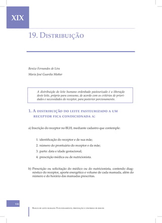 XIX

      19. Distribuição



      Benize Fernandes de Lira
      Maria José Guardia Mattar




             A distribuição do leite humano ordenhado pasteurizado é a liberação
             deste leite, próprio para consumo, de acordo com os critérios de priori-
             dades e necessidades do receptor, para posterior porcionamento.


      1. A distribuição do leite pasteurizado a um
         receptor fica condicionada a:

      a) Inscrição do receptor no BLH, mediante cadastro que contemple:


            1. identificação do receptor e de sua mãe;
            2. número do prontuário do receptor e da mãe;
            3. parto: data e idade gestacional;
            4. prescrição médica ou de nutricionista.


      b) Prescrição ou solicitação do médico ou do nutricionista, contendo diag-
         nóstico do receptor, aporte energético e volume de cada mamada, além do
         número e do horário das mamadas prescritas.




146
         Banco de leite humano: Funcionamento, prevenção e controle de riscos
 