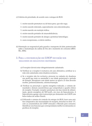 XIX
      c) Critérios de prioridade, de acordo com o estoque do BLH:


           1. recém-nascido prematuro ou de baixo peso, que não suga;
           2. recém-nascido infectado, especialmente com enteroinfecções;
           3. recém-nascido em nutrição trófica;
           4. recém-nascido portador de imunodeficiência;
           5. recém-nascido portador de alergia a proteínas heterológas;
           6. casos excepcionais, a critério médico.


      d) Orientação ao responsável pela guarda e transporte do leite pasteurizado
         sobre a manutenção da cadeia de frio até o momento do consumo (BRA-
         SIL, 2006).



      2. Para a distribuição do LHOP deverão ser
         seguidos os seguintes critérios:

           a) O receptor deverá estar obrigatoriamente cadastrado.
           b) Verificar se o receptor é exclusivo; em caso afirmativo, certificar se a
              mãe está cadastrada como doadora exclusiva.
           c) Se o receptor não for exclusivo, procurar no cadastro de doadoras
              um perfil que mais se assemelhe a sua idade gestacional e período
              de lactação. Receptores com idade menor ou igual a 21 dias deverão
              receber, preferencialmente, colostro/transição.
           d) Verificar na prescrição o aporte energético indicado, o volume de-
             mandado e demais características que componham o quadro clínico
             do receptor. Exemplo: receptor prematuro em fase inicial de alimen-
             tação, aporte energético de 500 kcal/L, em risco de hipocalcemia. A
             hipocalcemia agrega valor à prescrição por demandar um LHOP com
             baixo índice de acidez Dornic.
           e) Utilizando o sistema de controle de estoque do BLH, fazer uma aná-
              lise comparativa das necessidades do receptor, descritas no item “d”,
              com as características do LHOP estocado e liberado para consumo.
              Identificar o(s) frasco(s) que corresponda(m) melhor às demandas es-
              pecíficas do receptor.



                                                                                         147
                                                                           Anvisa
 