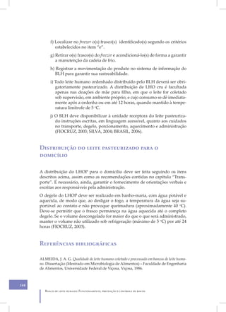 f) Localizar no freezer o(s) frasco(s) identificado(s) segundo os critérios
               estabelecidos no item “e”.
            g) Retirar o(s) frasco(s) do freezer e acondicioná-lo(s) de forma a garantir
               a manutenção da cadeia de frio.
            h) Registrar a movimentação do produto no sistema de informação do
               BLH para garantir sua rastreabilidade.
            i) Todo leite humano ordenhado distribuído pelo BLH deverá ser obri-
               gatoriamente pasteurizado. A distribuição de LHO cru é facultada
               apenas nas doações de mãe para filho, em que o leite for coletado
               sob supervisão, em ambiente próprio, e cujo consumo se dê imediata-
               mente após a ordenha ou em até 12 horas, quando mantido à tempe-
               ratura limítrofe de 5 oC.
            j) O BLH deve disponibilizar à unidade receptora do leite pasteuriza-
               do instruções escritas, em linguagem acessível, quanto aos cuidados
               no transporte, degelo, porcionamento, aquecimento e administração
               (FIOCRUZ, 2003; SILVA, 2004; BRASIL, 2006).


      Distribuição do leite pasteurizado para o
      domicílio

      A distribuição do LHOP para o domicílio deve ser feita seguindo os itens
      descritos acima, assim como as recomendações contidas no capítulo “Trans-
      porte”. É necessário, ainda, garantir o fornecimento de orientações verbais e
      escritas aos responsáveis pela administração.
      O degelo do LHOP deve ser realizado em banho-maria, com água potável e
      aquecida, de modo que, ao desligar o fogo, a temperatura da água seja su-
      portável ao contato e não provoque queimadura (aproximadamente 40 oC).
      Deve-se permitir que o frasco permaneça na água aquecida até o completo
      degelo. Se o volume descongelado for maior do que o que será administrado,
      manter o volume não utilizado sob refrigeração (máximo de 5 oC) por até 24
      horas (FIOCRUZ, 2003).



      Referências bibliográficas

      ALMEIDA, J. A. G. Qualidade de leite humano coletado e processado em bancos de leite huma-
      no. Dissertação (Mestrado em Microbiologia de Alimentos) – Faculdade de Engenharia
      de Alimentos, Universidade Federal de Viçosa, Viçosa, 1986.



148
         Banco de leite humano: Funcionamento, prevenção e controle de riscos
 