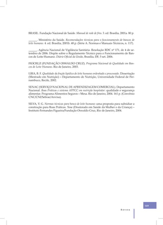 BRASIL. Fundação Nacional de Saúde. Manual de rede de frio. 3. ed. Brasília, 2001a. 80 p.

______. Ministério da Saúde. Recomendações técnicas para o funcionamento de bancos de
leite humano. 4. ed. Brasília, 2001b. 48 p. (Série A. Normas e Manuais Técnicos, n. 117).

______. Agência Nacional de Vigilância Sanitária. Resolução RDC nº 171, de 4 de se-
tembro de 2006. Dispõe sobre o Regulamento Técnico para o Funcionamento de Ban-
cos de Leite Humano. Diário Oficial da União, Brasília, DF, 5 set. 2006.

FIOCRUZ (FUNDAÇÃO OSWALDO CRUZ). Programa Nacional de Qualidade em Ban-
cos de Leite Humano. Rio de Janeiro, 2003.

LIRA, B. F. Qualidade da fração lipídica do leite humano ordenhado e processado. Dissertação
(Mestrado em Nutrição) – Departamento de Nutrição, Universidade Federal de Per-
nambuco, Recife, 2002.

SENAC (SERVIÇO NACIONAL DE APRENDIZAGEM COMERCIAL). Departamento
Nacional. Boas Práticas e sistema APPCC em nutrição hospitalar: qualidade e segurança
alimentar. Programa Alimentos Seguros – Mesa. Rio de Janeiro, 2004. 161 p. (Convênio
CNC/CNI/Sebrae/Anvisa).

SILVA, V. G. Normas técnicas para banco de leite humano: uma proposta para subsidiar a
construção para Boas Práticas. Tese (Doutorado em Saúde da Mulher e da Criança) –
Instituto Fernandes Figueira/Fundação Oswaldo Cruz, Rio de Janeiro, 2004.




                                                                                               149
                                                                               Anvisa
 