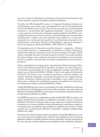 um ano, as ações de aleitamento, incluindo as de bancos de leite humano, não
foram inseridas na pauta das políticas públicas brasileiras.
Em julho de 1998, Brasília/DF sediou o I Congresso Brasileiro de Bancos de
Leite Humano, que contou com a participação de mais de 700 profissionais
de 95% dos BLHs de todo o país. O evento foi marcado por três importantes
iniciativas: o envolvimento das Vigilâncias Sanitárias – nacional e estaduais
– como parceiros na busca do crescimento quali-quantitativo dos BLHs; a pre-
ocupação dos bancos de leite em discutir o atual paradigma de amamentação,
reconhecendo a mulher como ator principal nesse contexto; e a notória pre-
ocupação com a educação para qualificar os profissionais, buscando novos
instrumentos e referenciais teóricos e metodológicos, capazes de fortalecer a
forma de atuação dos BLHs (ALMEIDA, 1999; MAIA et al., 2006).
Conseqüentemente às discussões ocorridas durante o congresso, o Ministé-
rio da Saúde priorizou a amamentação e estabeleceu a Política Nacional de
Aleitamento Materno, inserida na Área Técnica de Saúde da Criança. Desde
então, a realidade dos bancos de leite humano no Brasil vem sendo modifica-
da a passos largos, com a expansão do número de unidades ao mesmo tempo
em que se amplia o nível de rigor em relação à qualidade de seus produtos e
processos.
Outra conseqüência do congresso foi o lançamento da Rede Nacional de Ban-
cos de Leite Humano (atual Rede Brasileira de Bancos de Leite Humano) e
a discussão da necessidade de revisão da legislação sanitária sobre BLH em
vigor à época (Portaria GM/MS nº 322/88). A rede é um projeto do Ministério
da Saúde e da Fiocruz, com a missão de promover a saúde da mulher e da
criança, mediante integração e construção de parcerias com órgãos federais,
estados, municípios, iniciativa privada e sociedade; e com o objetivo de con-
tribuir para a redução da mortalidade neonatal e de melhorar os indicadores
de aleitamento materno no Brasil (FIOCRUZ, 2007a).
A Rede BLH-BR opera por meio da articulação do Centro de Referência Nacional
para Bancos de Leite Humano, localizado no Rio de Janeiro, com cada Centro de
Referência Estadual (CREBLH) e suas respectivas comissões estaduais de bancos
de leite humano (MAIA et al., 2006).
Os CREBLHs, por sua vez, capilarizam as ações da Rede BLH-BR, levando-as aos
bancos de leite humano situados nos diferentes municípios. Assim, o Centro de
Referência Nacional, ao mesmo tempo em que repassa aos estados as instruções
normativas e os avanços científicos, recebe demandas dos municípios e desenvol-
ve soluções para os problemas que emergem no cotidiano dos serviços. É dessa
maneira que o conhecimento eficiente é construído e validado cientificamente
(MAIA et al., 2006).
Em termos de volume de leite humano processado, a Rede BLH-BR passou a con-
viver com uma nova realidade após a parceria que estabeleceu com o Corpo de
Bombeiros Militar. O trabalho pioneiro nasceu em Brasília, no início da década de
90, e fez com que a cidade atingisse uma condição de auto-suficiência, coletando
                                                                                    15
                                                                      Anvisa
 