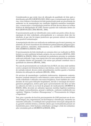 XX
     Considerando-se que existe risco de alteração da qualidade do leite após a
     distribuição pelo BLH (BORTOLOZO, 2004) e que a contaminação (por bacté-
     rias, vírus, bolores e leveduras) do leite pasteurizado pode ser proveniente do
     ambiente ou de manipulação em condições higiênico-sanitárias insatisfató-
     rias, a conservação e a manipulação posterior do leite devem observar as Boas
     Práticas de Manipulação de LHO, mesmo quando não realizadas dentro do
     BLH (BORTOLOZO, 2004; BRASIL, 2006).
     O porcionamento pode ser identificado como sendo um ponto crítico da ma-
     nipulação do leite ordenhado, principalmente se o consumo deste não for
     imediato, já que não há etapas posteriores que possam reduzir ou eliminar
     uma possível contaminação.
     A manipulação não deve ser realizada em ambientes que levam à presença, no
     alimento, de níveis inaceitáveis de substâncias potencialmente perigosas (pro-
     dutos químicos, saneantes, medicamentos, etc.) (CODEX ALIMENTARIUS,
     2003; ROBBINS & BEKER, 2004).
     O porcionamento do leite destinado ao consumo deve ser realizado no BLH,
     lactário ou outro ambiente fechado, próprio, de uso exclusivo (ROCHA, 2003;
     ROBBINS & BEKER, 2004) e localizado de preferência próximo às unidades
     onde será utilizado. Logo, esse espaço deve ter uma separação física das áreas
     de cuidados diretos aos pacientes e de outras que possam constituir risco à
     qualidade do alimento (BRASIL, 2006).
     No caso do porcionamento ser realizado fora do BLH, em área onde também
     ocorra o preparo de fórmulas lácteas e não-lácteas, como o lactário e o serviço
     de nutrição enteral, devem existir procedimentos escritos quanto a horários
     distintos de utilização do ambiente (BRASIL, 2006).
     Os serviços de neonatologia e pediatria (enfermarias, alojamento conjunto,
     berçário, unidade intensiva e semi-intensiva, entre outros) são os setores onde
     o leite ordenhado é utilizado com maior freqüência. Esses também são consi-
     derados de risco para infecções hospitalares, devido à veiculação de micror-
     ganismos patogênicos, motivo pelo qual o porcionamento não deve ser feito
     na cabeceira do leito ou no local de preparo de medicamentos (ROBBINS &
     BEKER, 2004), devendo ser adotadas rigorosas medidas higiênico-sanitárias
     em relação a procedimentos, pessoal e ambiente, conforme estabelecido nos
     capítulos “Higiene, Conduta e Biossegurança” e “Processamento de Artigos
     e Superfícies”.
     Teto, piso e paredes do local de porcionamento do LHO precisam ser de ma-
     terial íntegro, liso, impermeável, de fácil limpeza e desinfecção, resistente aos
     saneantes utilizados. A ventilação deve proporcionar renovação adequada do
     ar, garantir conforto térmico, controlar odores que eventualmente possam ser
     transferidos para o leite humano ordenhado e proteger o leite de contamina-
     ções veiculadas pelo ar (ROBBINS & BEKER, 2004).



                                                                                         151
                                                                           Anvisa
 