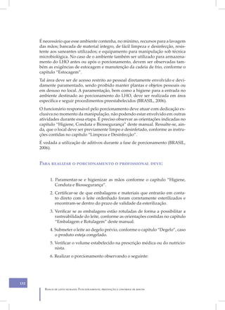 É necessário que esse ambiente contenha, no mínimo, recursos para a lavagem
      das mãos; bancada de material íntegro, de fácil limpeza e desinfecção, resis-
      tente aos saneantes utilizados; e equipamento para manipulação sob técnica
      microbiológica. No caso de o ambiente também ser utilizado para armazena-
      mento do LHO antes ou após o porcionamento, devem ser observadas tam-
      bém as exigências de estocagem e manutenção da cadeia de frio, conforme o
      capítulo “Estocagem”.
      Tal área deve ser de acesso restrito ao pessoal diretamente envolvido e devi-
      damente paramentado, sendo proibido manter plantas e objetos pessoais ou
      em desuso no local. A paramentação, bem como a higiene para a entrada no
      ambiente destinado ao porcionamento do LHO, deve ser realizada em área
      específica e seguir procedimentos preestabelecidos (BRASIL, 2006).
      O funcionário responsável pelo porcionamento deve atuar com dedicação ex-
      clusiva no momento da manipulação, não podendo estar envolvido em outras
      atividades durante essa etapa. É preciso observar as orientações indicadas no
      capítulo “Higiene, Conduta e Biossegurança” deste manual. Ressalte-se, ain-
      da, que o local deve ser previamente limpo e desinfetado, conforme as instru-
      ções contidas no capítulo “Limpeza e Desinfecção”.
      É vedada a utilização de aditivos durante a fase de porcionamento (BRASIL,
      2006).


      Para realizar o porcionamento o profissional deve:


           1. Paramentar-se e higienizar as mãos conforme o capítulo “Higiene,
              Conduta e Biossegurança”.
           2. Certificar-se de que embalagens e materiais que entrarão em conta-
              to direto com o leite ordenhado foram corretamente esterilizados e
              encontram-se dentro do prazo de validade da esterilização.
           3. Verificar se as embalagens estão rotuladas de forma a possibilitar a
              rastreabilidade do leite, conforme as orientações contidas no capítulo
              “Embalagem e Rotulagem” deste manual.
           4. Submeter o leite ao degelo prévio, conforme o capítulo “Degelo”, caso
              o produto esteja congelado.
           5. Verificar o volume estabelecido na prescrição médica ou do nutricio-
              nista.
           6. Realizar o porcionamento observando o seguinte:




152
        Banco de leite humano: Funcionamento, prevenção e controle de riscos
 