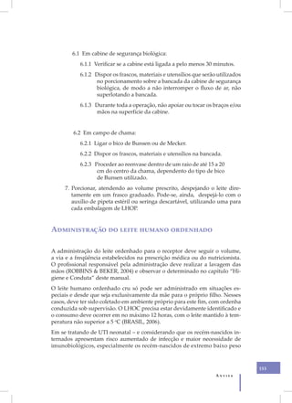 6.1 Em cabine de segurança biológica:
           6.1.1 Verificar se a cabine está ligada a pelo menos 30 minutos.
           6.1.2 Dispor os frascos, materiais e utensílios que serão utilizados
                 no porcionamento sobre a bancada da cabine de segurança
                 biológica, de modo a não interromper o fluxo de ar, não
                 superlotando a bancada.
           6.1.3 Durante toda a operação, não apoiar ou tocar os braços e/ou
                 mãos na superfície da cabine.


        6.2 Em campo de chama:
           6.2.1 Ligar o bico de Bunsen ou de Mecker.
           6.2.2 Dispor os frascos, materiais e utensílios na bancada.
           6.2.3 Proceder ao reenvase dentro de um raio de até 15 a 20
                  cm do centro da chama, dependento do tipo de bico
                  de Bunsen utilizado.
     7. Porcionar, atendendo ao volume prescrito, despejando o leite dire-
        tamente em um frasco graduado. Pode-se, ainda, despejá-lo com o
        auxílio de pipeta estéril ou seringa descartável, utilizando uma para
        cada embalagem de LHOP.


Administração do leite humano ordenhado

A administração do leite ordenhado para o receptor deve seguir o volume,
a via e a freqüência estabelecidos na prescrição médica ou do nutricionista.
O profissional responsável pela administração deve realizar a lavagem das
mãos (ROBBINS & BEKER, 2004) e observar o determinado no capítulo “Hi-
giene e Conduta” deste manual.
O leite humano ordenhado cru só pode ser administrado em situações es-
peciais e desde que seja exclusivamente da mãe para o próprio filho. Nesses
casos, deve ter sido coletado em ambiente próprio para este fim, com ordenha
conduzida sob supervisão. O LHOC precisa estar devidamente identificado e
o consumo deve ocorrer em no máximo 12 horas, com o leite mantido à tem-
peratura não superior a 5 oC (BRASIL, 2006).
Em se tratando de UTI neonatal – e considerando que os recém-nascidos in-
ternados apresentam risco aumentado de infecção e maior necessidade de
imunobiológicos, especialmente os recém-nascidos de extremo baixo peso



                                                                                  153
                                                                    Anvisa
 
